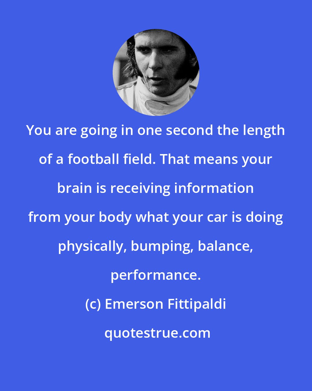 Emerson Fittipaldi: You are going in one second the length of a football field. That means your brain is receiving information from your body what your car is doing physically, bumping, balance, performance.