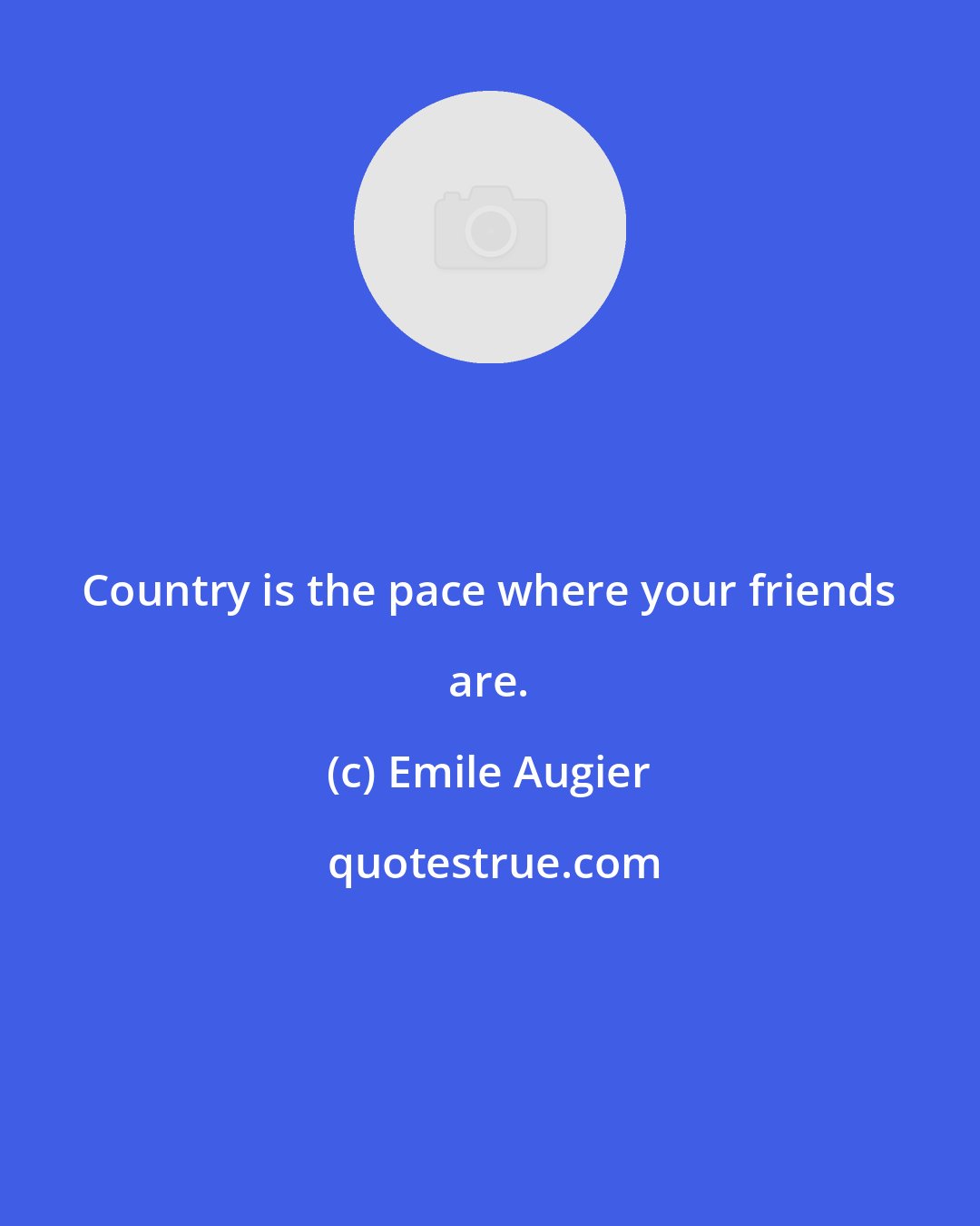 Emile Augier: Country is the pace where your friends are.