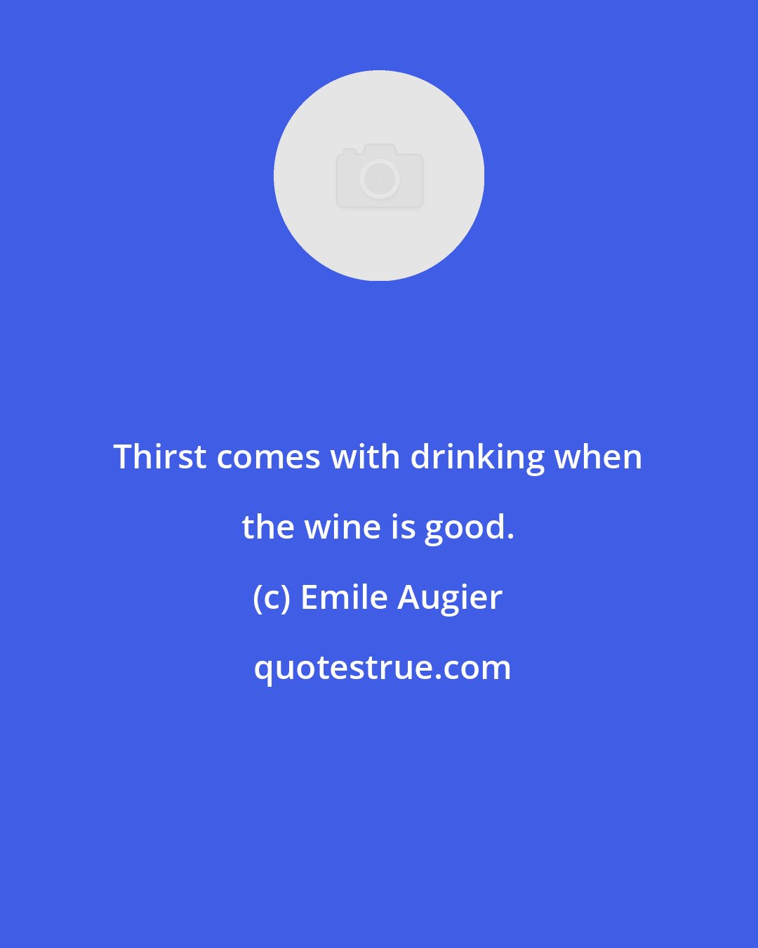 Emile Augier: Thirst comes with drinking when the wine is good.