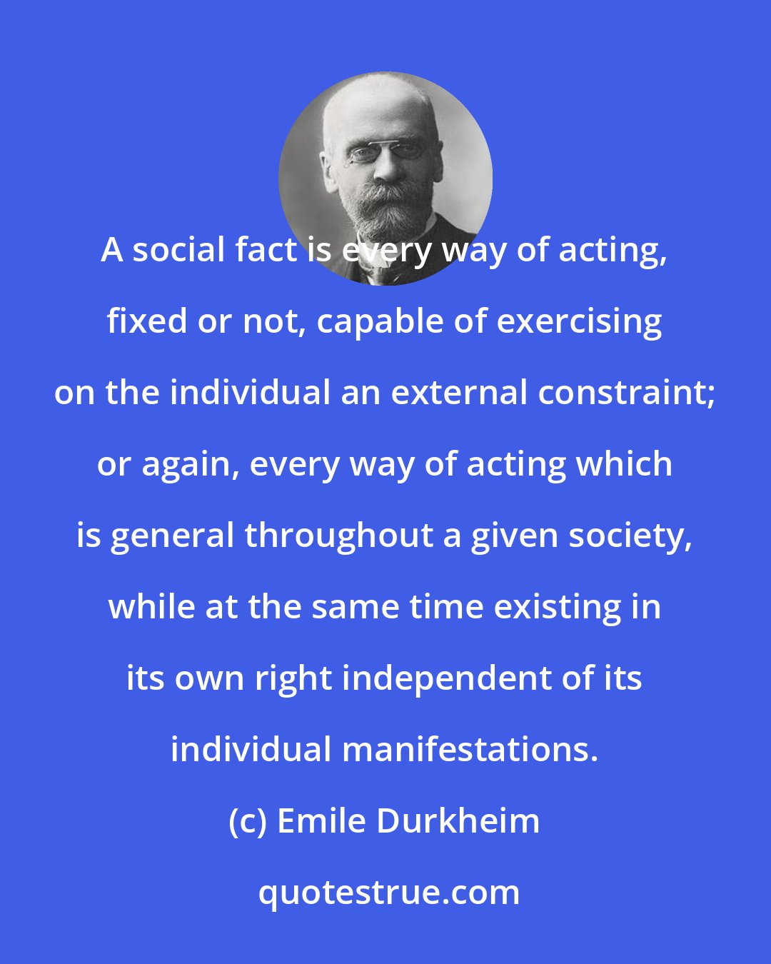Emile Durkheim: A social fact is every way of acting, fixed or not, capable of exercising on the individual an external constraint; or again, every way of acting which is general throughout a given society, while at the same time existing in its own right independent of its individual manifestations.