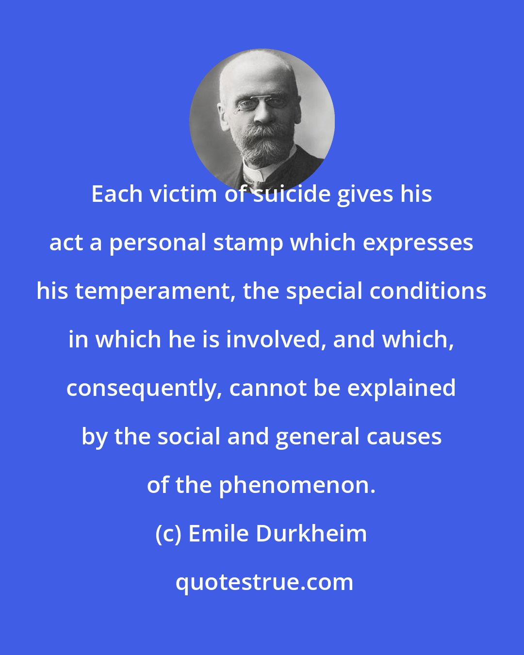 Emile Durkheim: Each victim of suicide gives his act a personal stamp which expresses his temperament, the special conditions in which he is involved, and which, consequently, cannot be explained by the social and general causes of the phenomenon.
