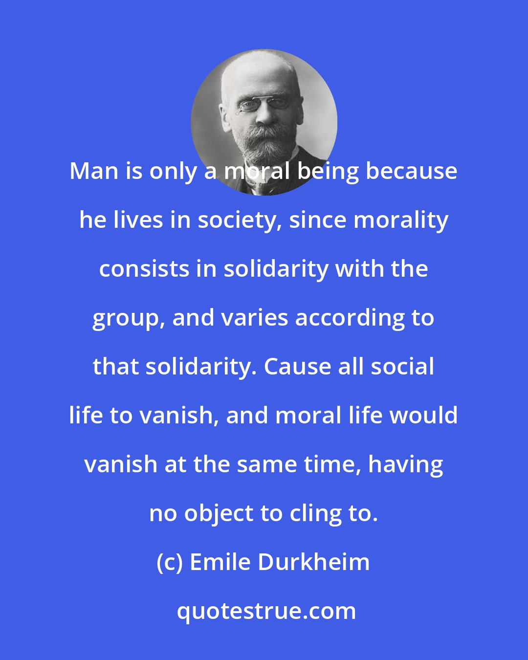 Emile Durkheim: Man is only a moral being because he lives in society, since morality consists in solidarity with the group, and varies according to that solidarity. Cause all social life to vanish, and moral life would vanish at the same time, having no object to cling to.