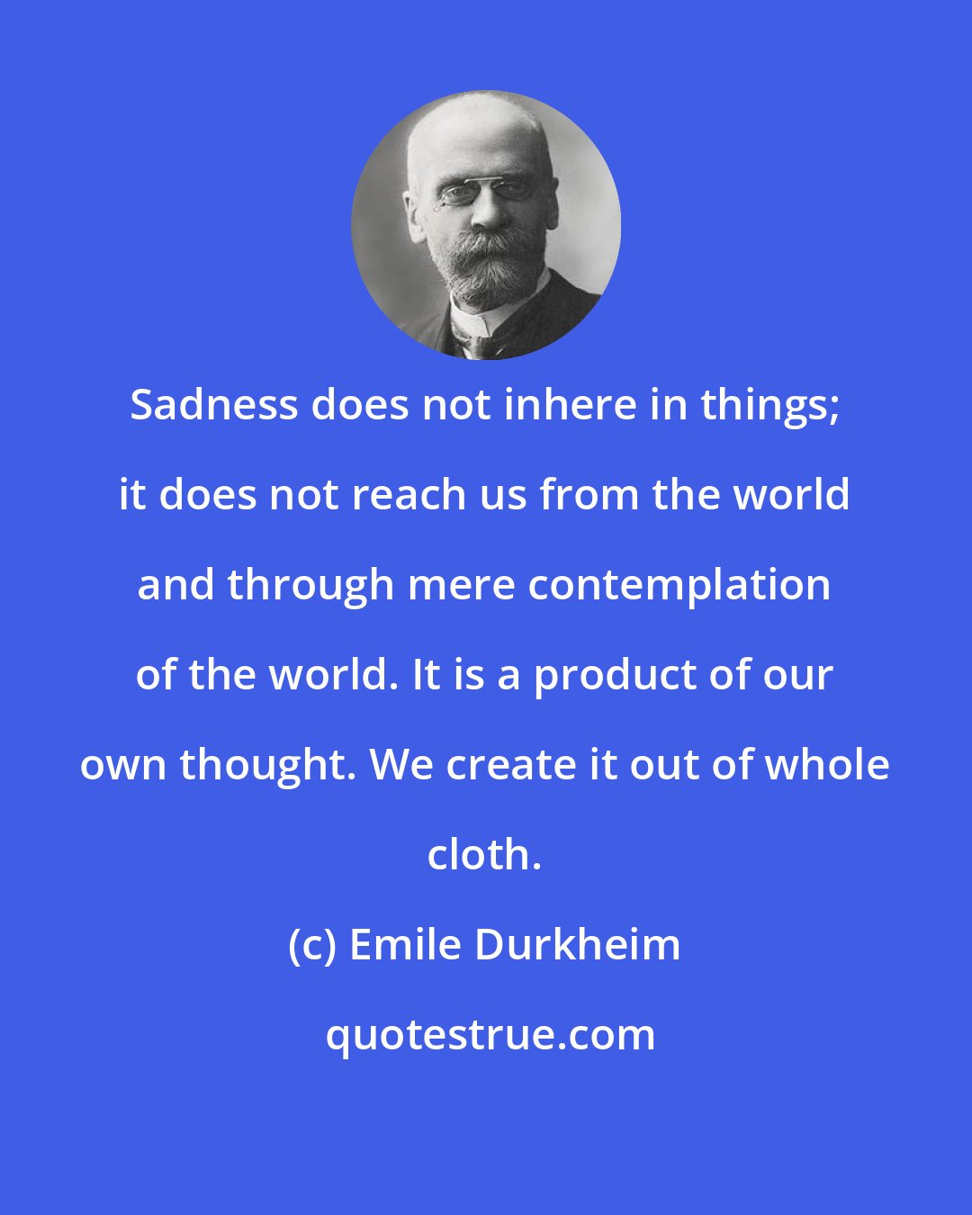 Emile Durkheim: Sadness does not inhere in things; it does not reach us from the world and through mere contemplation of the world. It is a product of our own thought. We create it out of whole cloth.