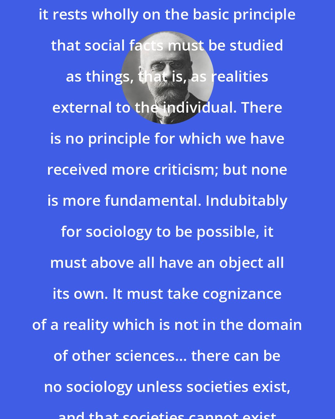 Emile Durkheim: Sociological method as we practice it rests wholly on the basic principle that social facts must be studied as things, that is, as realities external to the individual. There is no principle for which we have received more criticism; but none is more fundamental. Indubitably for sociology to be possible, it must above all have an object all its own. It must take cognizance of a reality which is not in the domain of other sciences... there can be no sociology unless societies exist, and that societies cannot exist if there are only individuals.