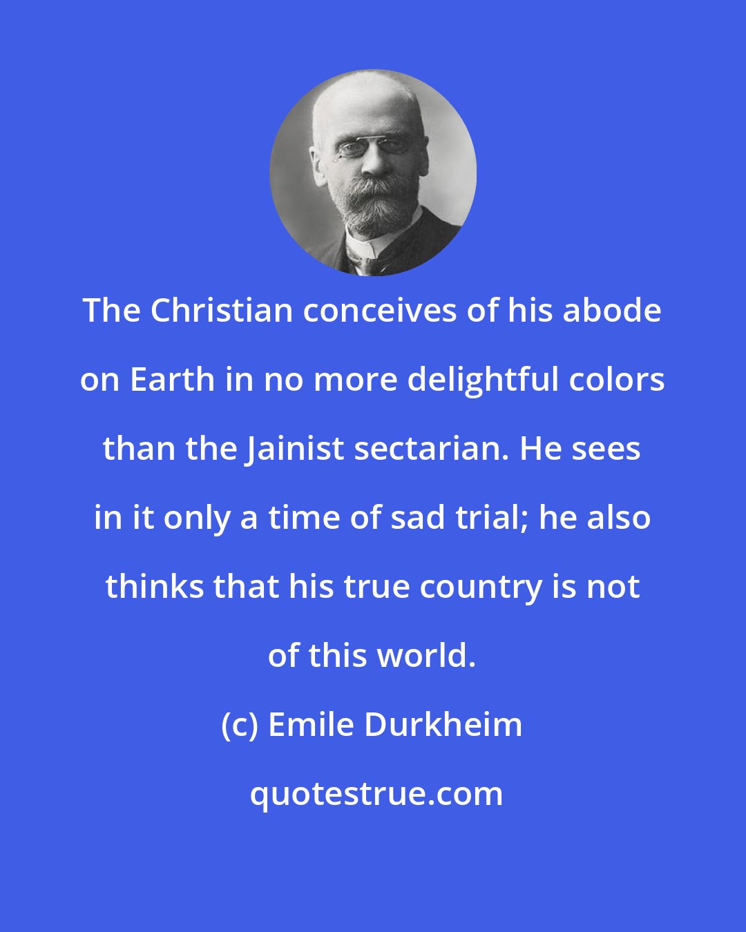 Emile Durkheim: The Christian conceives of his abode on Earth in no more delightful colors than the Jainist sectarian. He sees in it only a time of sad trial; he also thinks that his true country is not of this world.