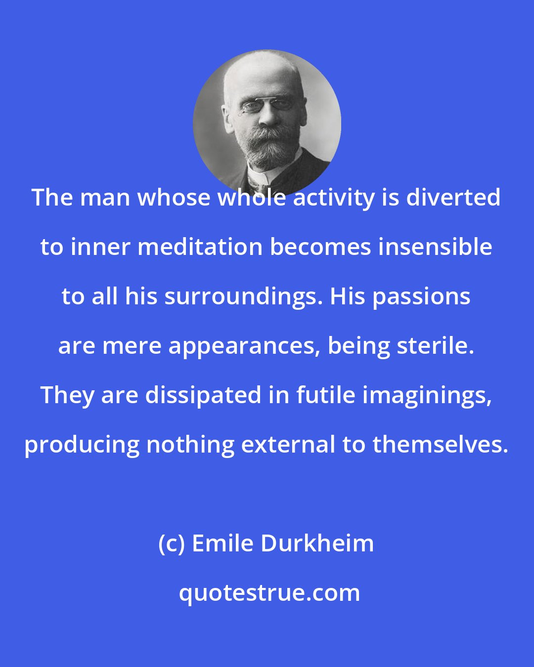 Emile Durkheim: The man whose whole activity is diverted to inner meditation becomes insensible to all his surroundings. His passions are mere appearances, being sterile. They are dissipated in futile imaginings, producing nothing external to themselves.