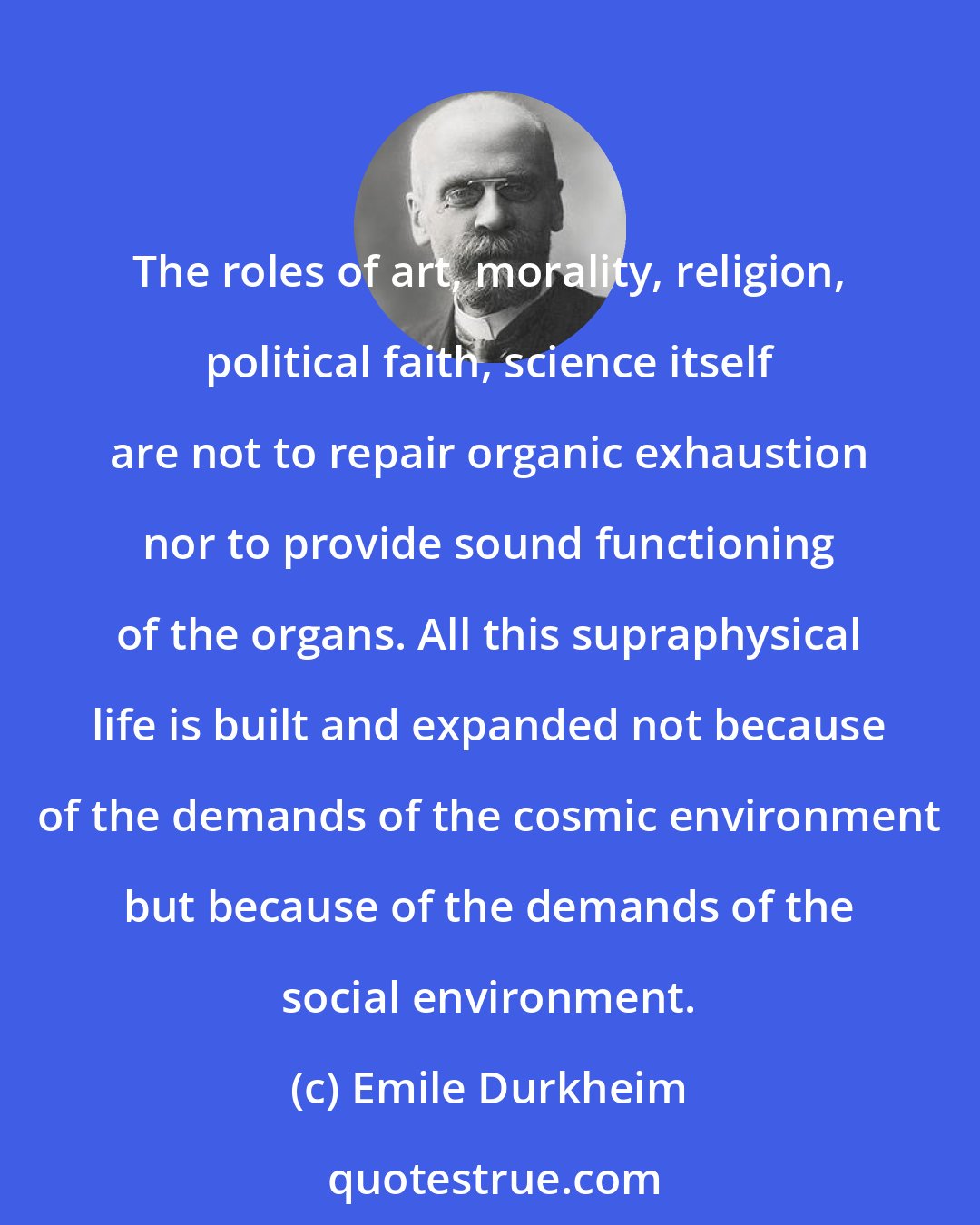 Emile Durkheim: The roles of art, morality, religion, political faith, science itself are not to repair organic exhaustion nor to provide sound functioning of the organs. All this supraphysical life is built and expanded not because of the demands of the cosmic environment but because of the demands of the social environment.