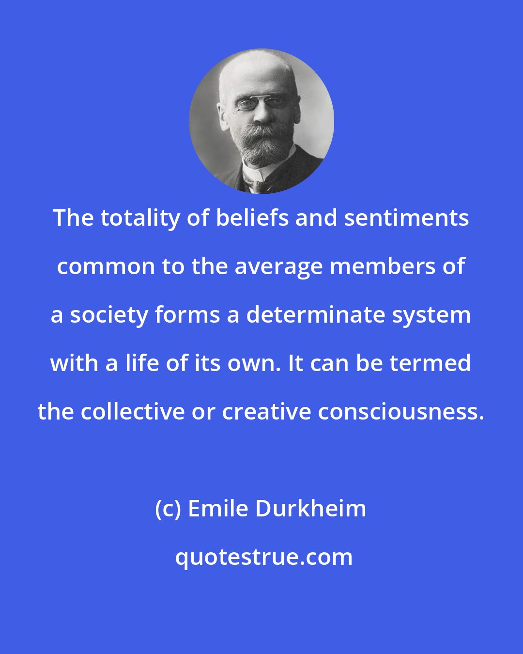 Emile Durkheim: The totality of beliefs and sentiments common to the average members of a society forms a determinate system with a life of its own. It can be termed the collective or creative consciousness.
