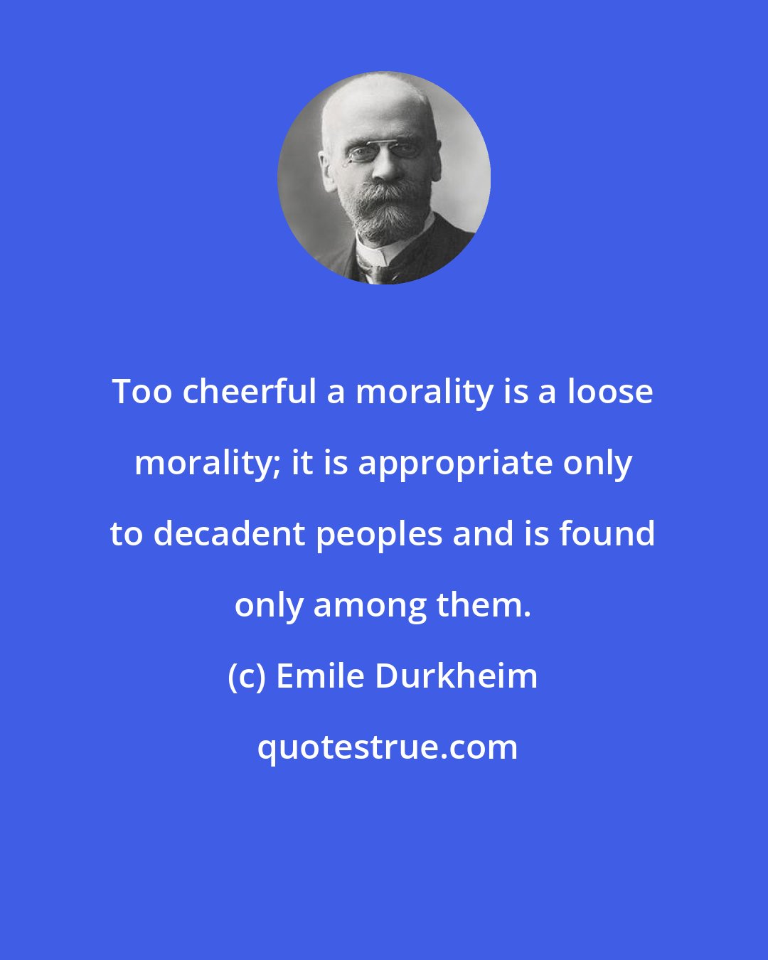Emile Durkheim: Too cheerful a morality is a loose morality; it is appropriate only to decadent peoples and is found only among them.