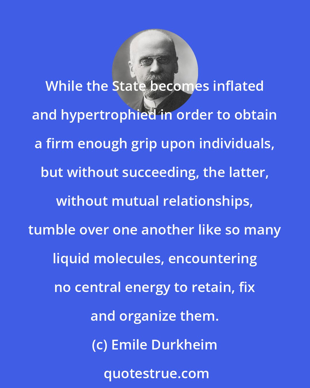 Emile Durkheim: While the State becomes inflated and hypertrophied in order to obtain a firm enough grip upon individuals, but without succeeding, the latter, without mutual relationships, tumble over one another like so many liquid molecules, encountering no central energy to retain, fix and organize them.