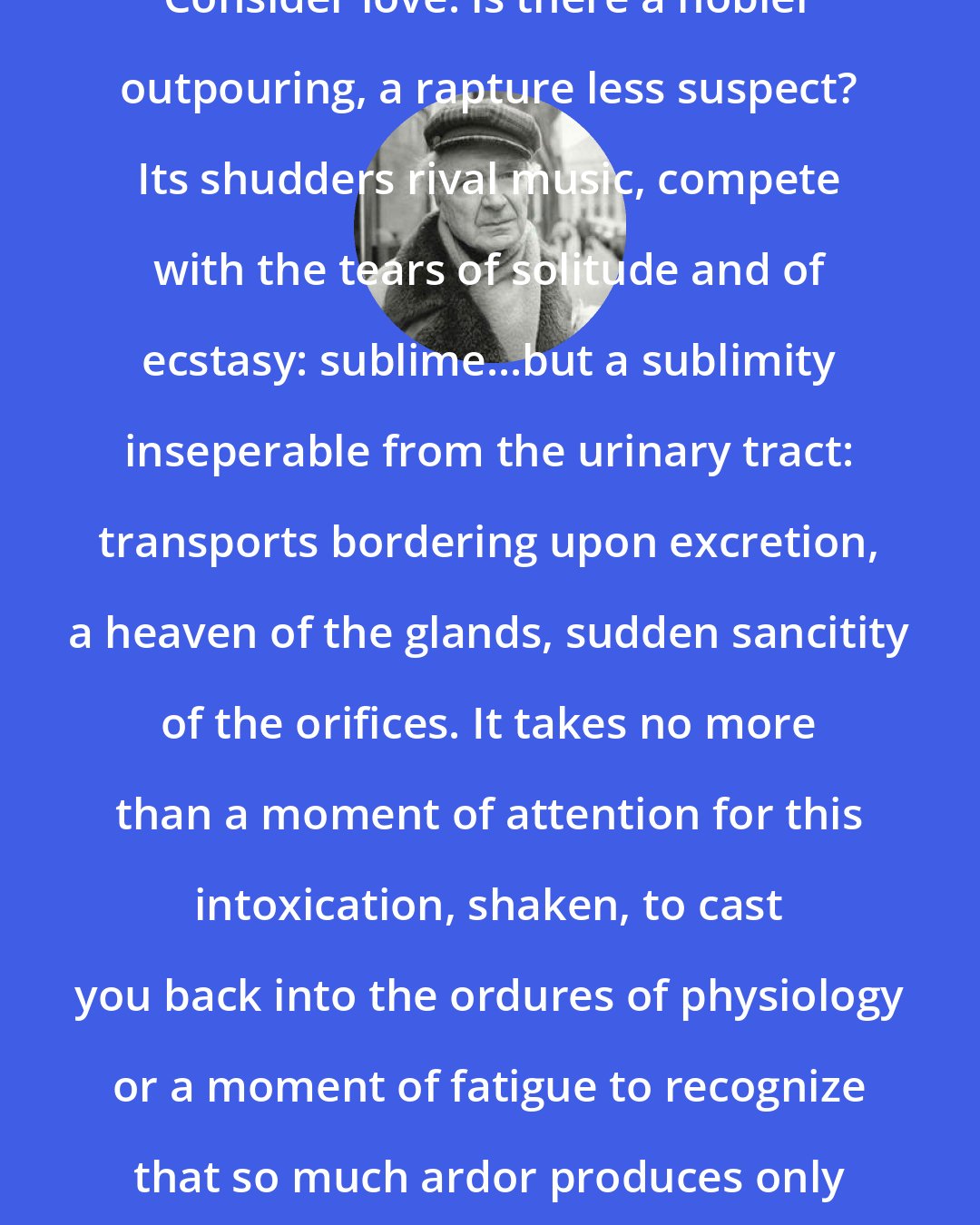 Emile M. Cioran: Consider love: is there a nobler outpouring, a rapture less suspect? Its shudders rival music, compete with the tears of solitude and of ecstasy: sublime...but a sublimity inseperable from the urinary tract: transports bordering upon excretion, a heaven of the glands, sudden sancitity of the orifices. It takes no more than a moment of attention for this intoxication, shaken, to cast you back into the ordures of physiology or a moment of fatigue to recognize that so much ardor produces only a variety of mucous.