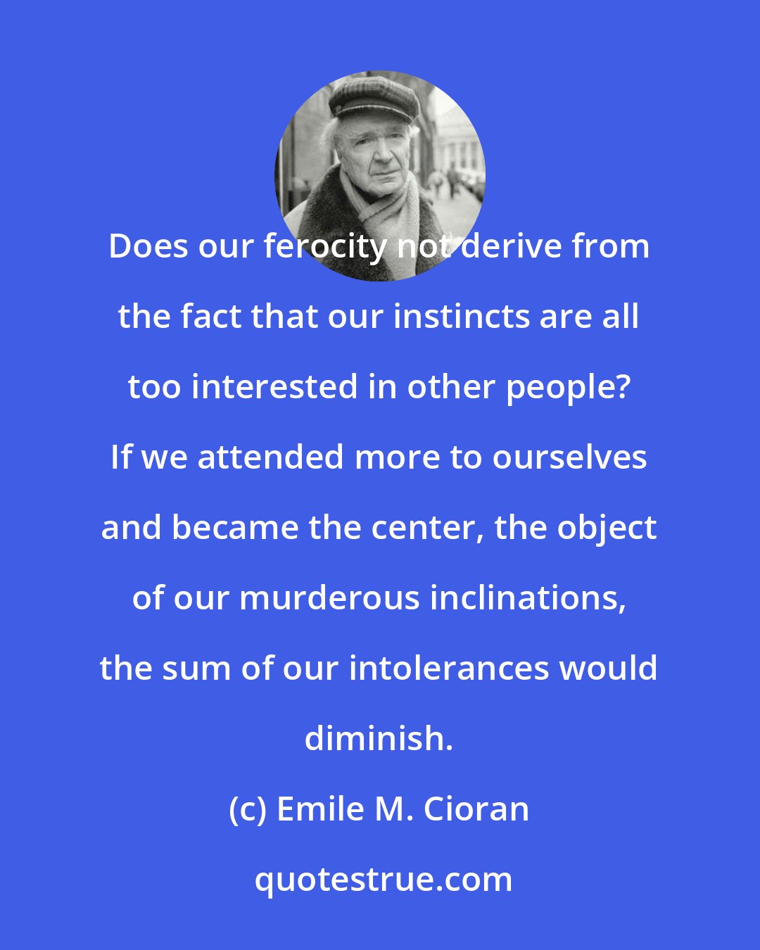 Emile M. Cioran: Does our ferocity not derive from the fact that our instincts are all too interested in other people? If we attended more to ourselves and became the center, the object of our murderous inclinations, the sum of our intolerances would diminish.