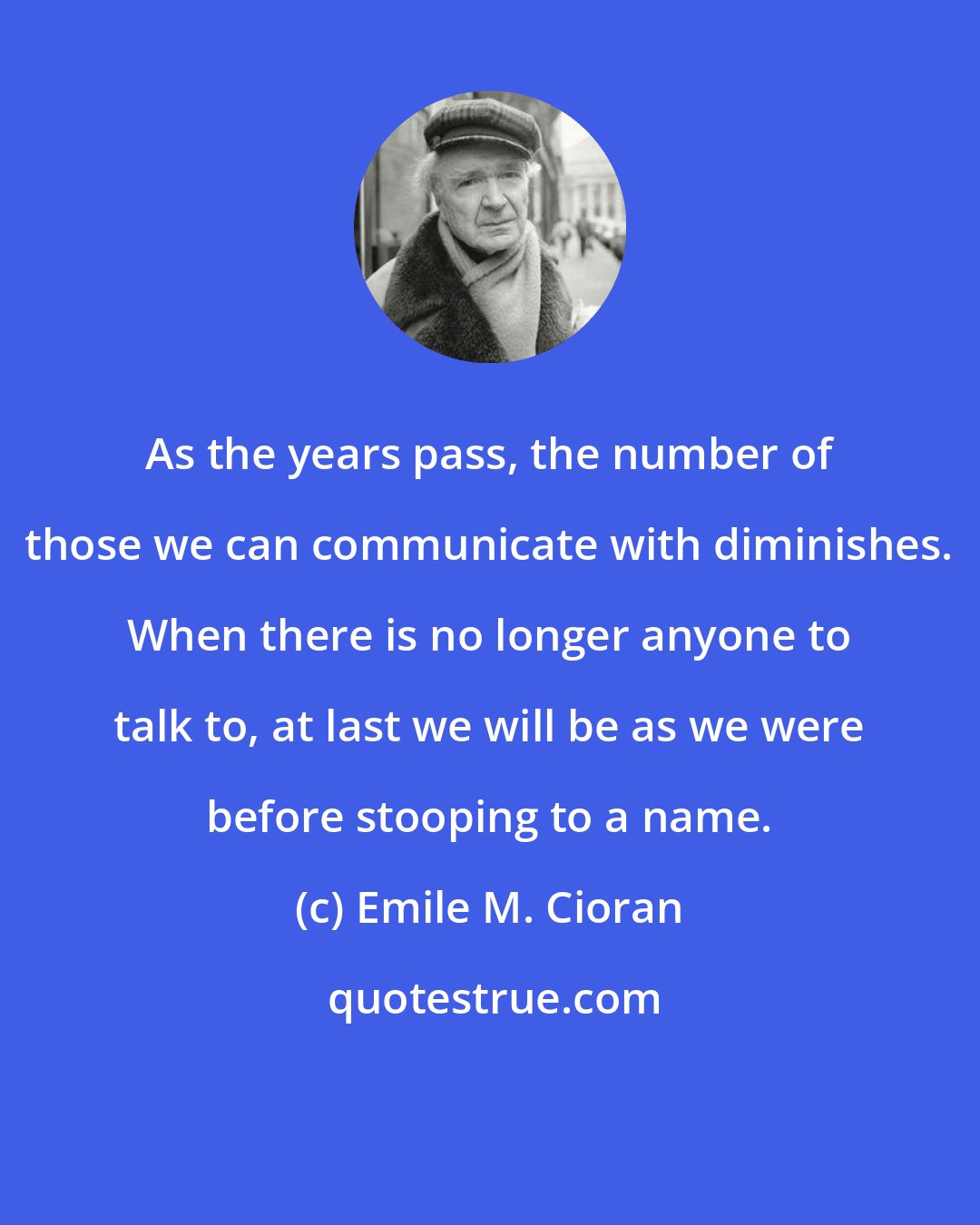 Emile M. Cioran: As the years pass, the number of those we can communicate with diminishes. When there is no longer anyone to talk to, at last we will be as we were before stooping to a name.