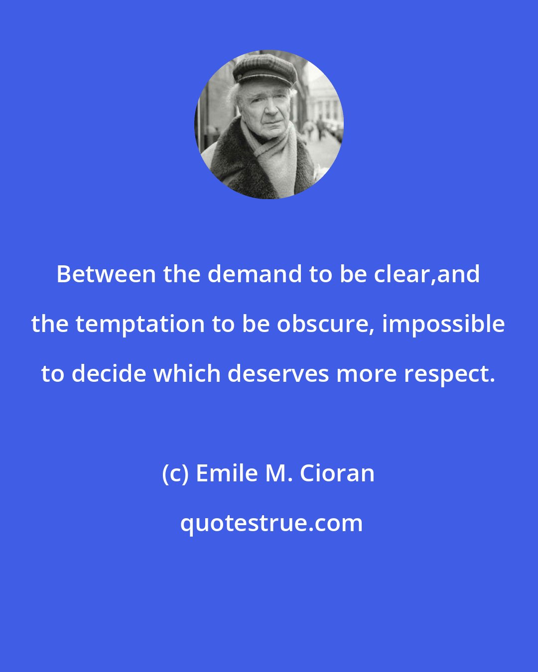 Emile M. Cioran: Between the demand to be clear,and the temptation to be obscure, impossible to decide which deserves more respect.