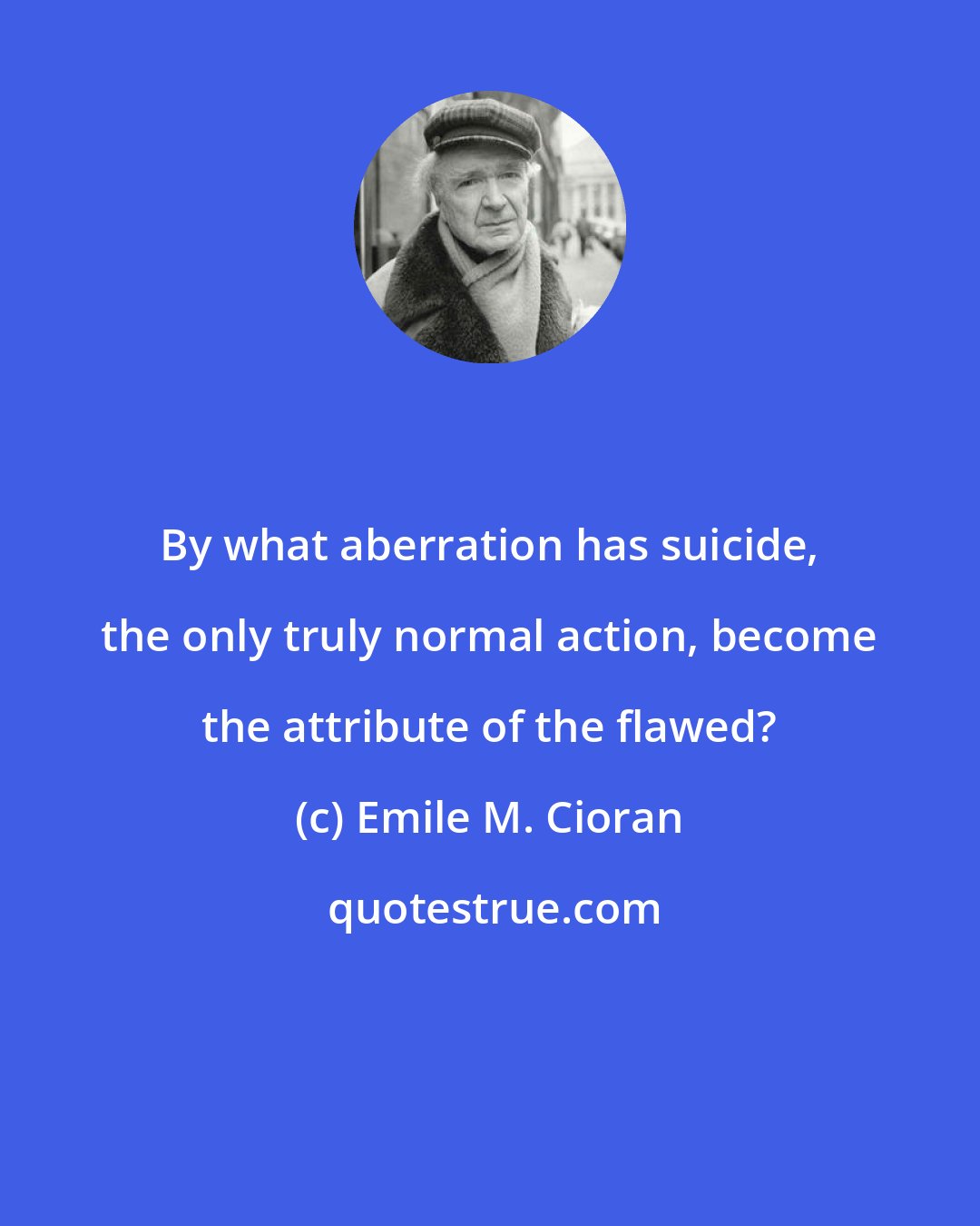 Emile M. Cioran: By what aberration has suicide, the only truly normal action, become the attribute of the flawed?