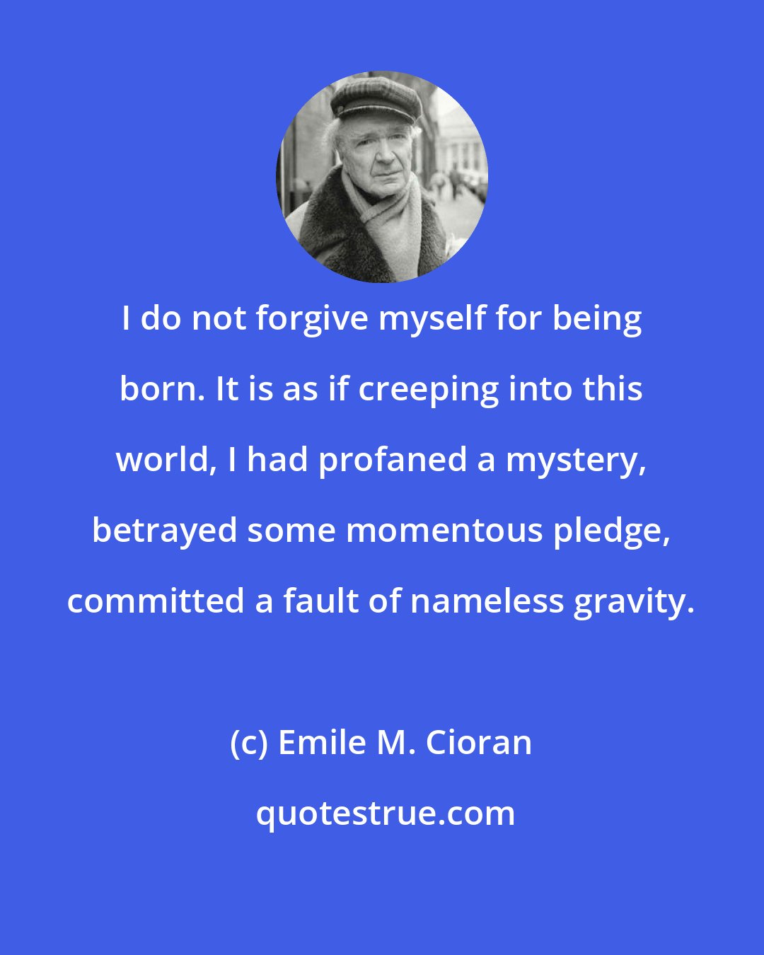 Emile M. Cioran: I do not forgive myself for being born. It is as if creeping into this world, I had profaned a mystery, betrayed some momentous pledge, committed a fault of nameless gravity.