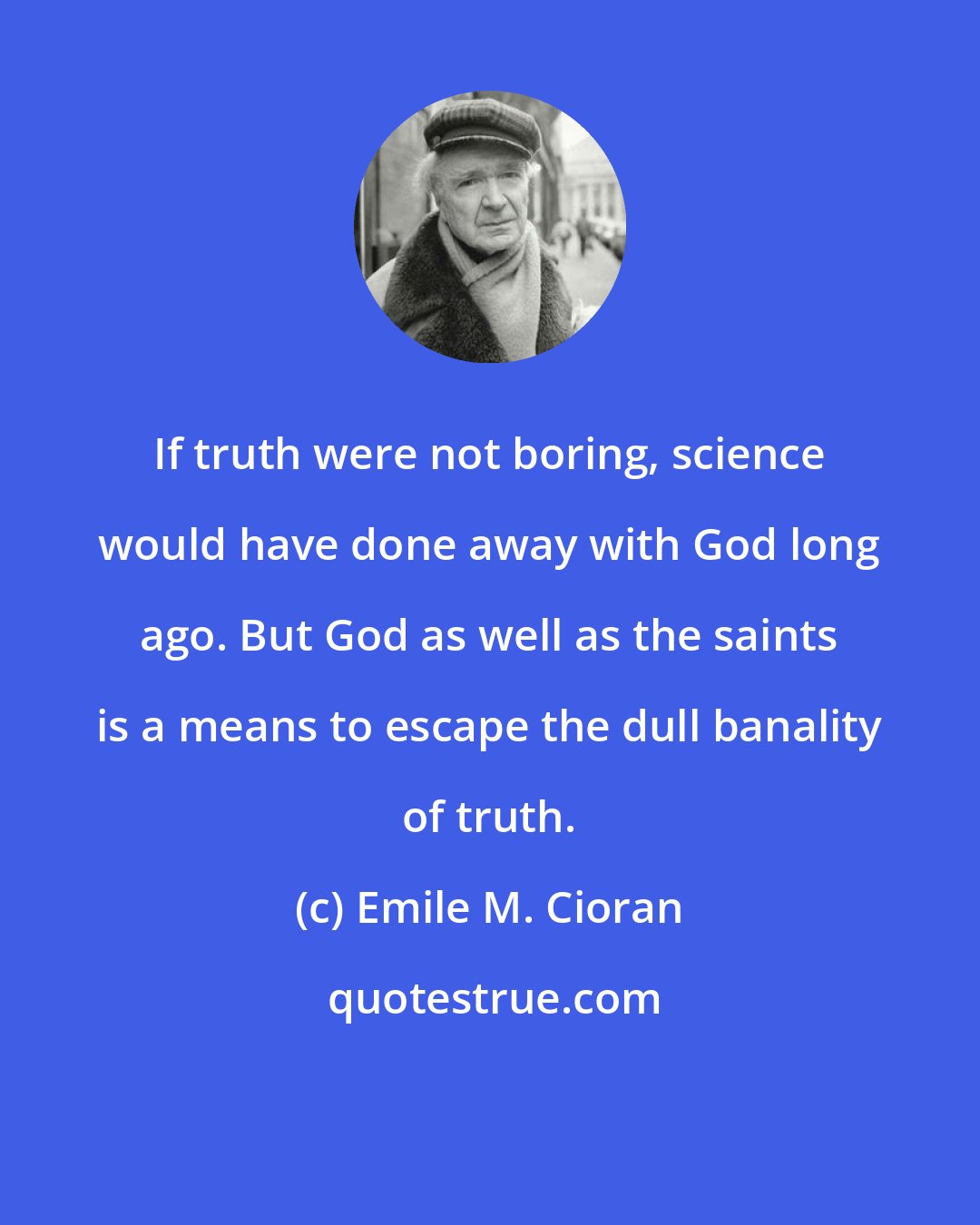 Emile M. Cioran: If truth were not boring, science would have done away with God long ago. But God as well as the saints is a means to escape the dull banality of truth.