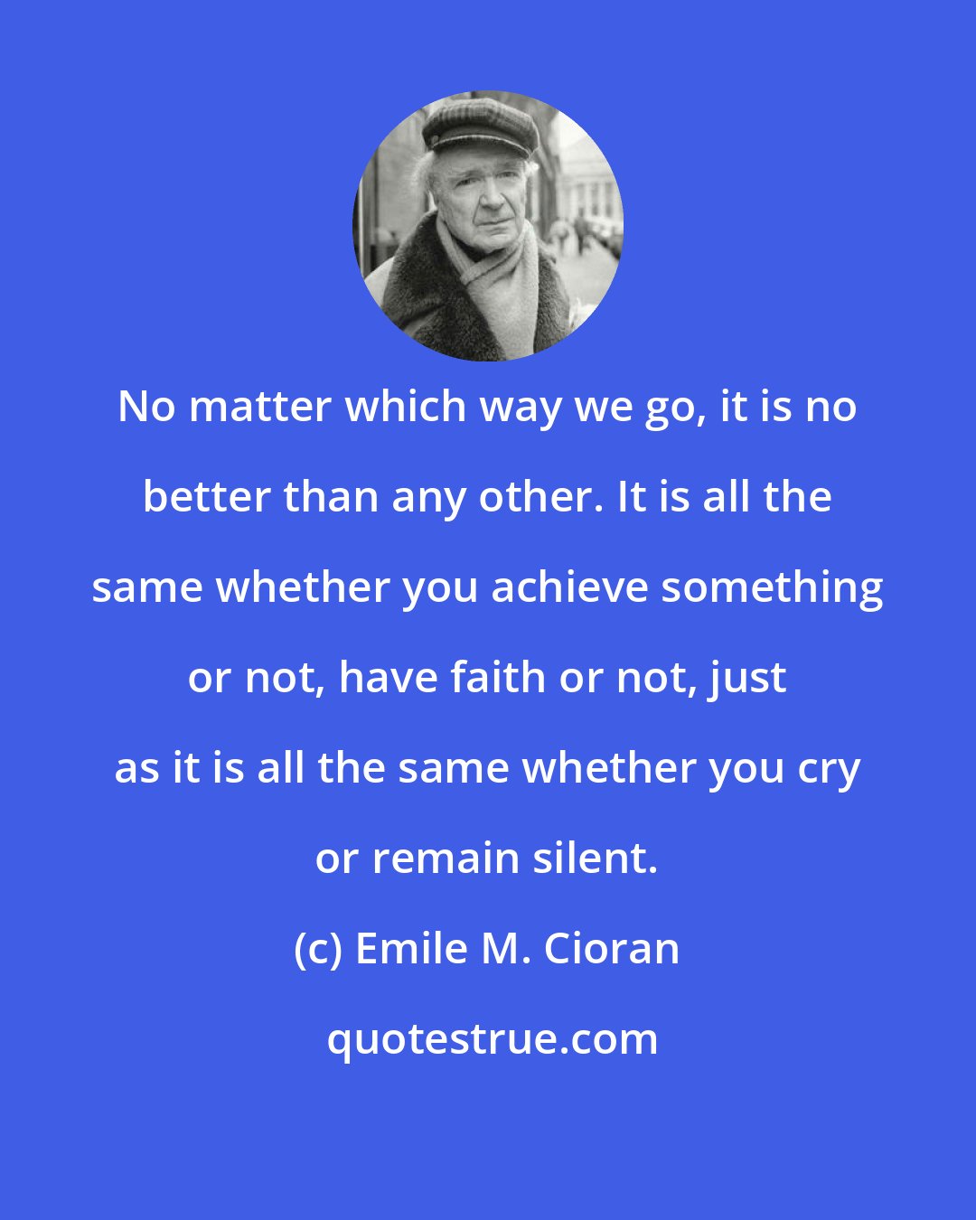 Emile M. Cioran: No matter which way we go, it is no better than any other. It is all the same whether you achieve something or not, have faith or not, just as it is all the same whether you cry or remain silent.