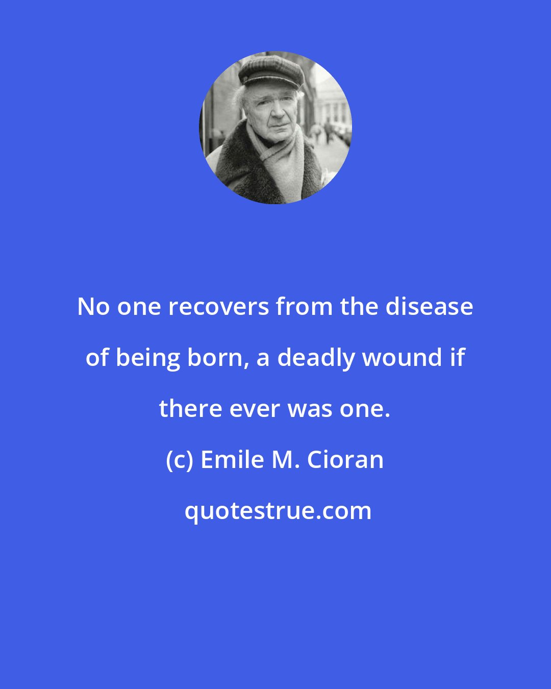 Emile M. Cioran: No one recovers from the disease of being born, a deadly wound if there ever was one.