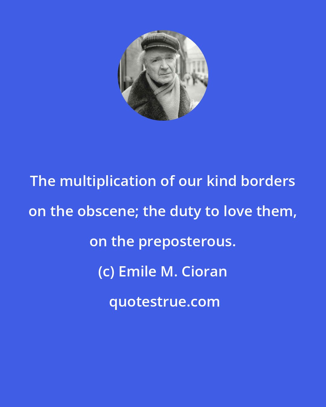 Emile M. Cioran: The multiplication of our kind borders on the obscene; the duty to love them, on the preposterous.