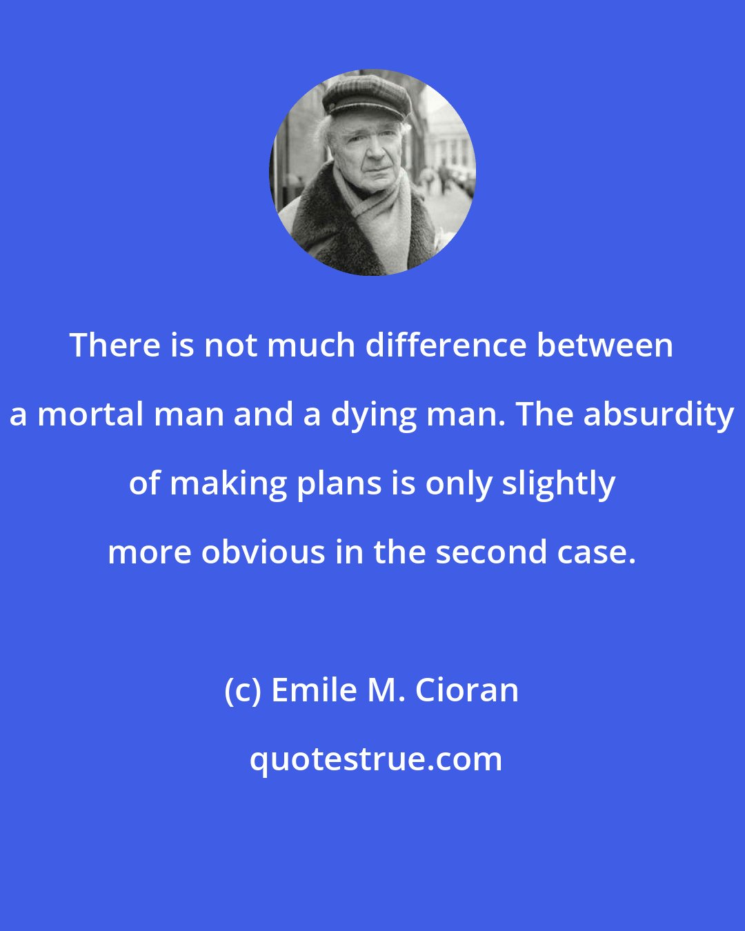 Emile M. Cioran: There is not much difference between a mortal man and a dying man. The absurdity of making plans is only slightly more obvious in the second case.