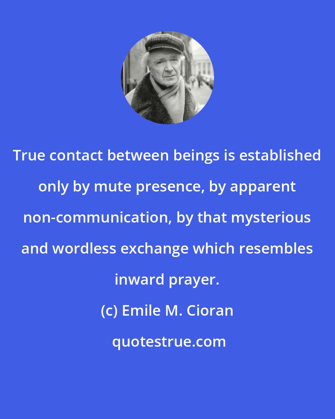 Emile M. Cioran: True contact between beings is established only by mute presence, by apparent non-communication, by that mysterious and wordless exchange which resembles inward prayer.