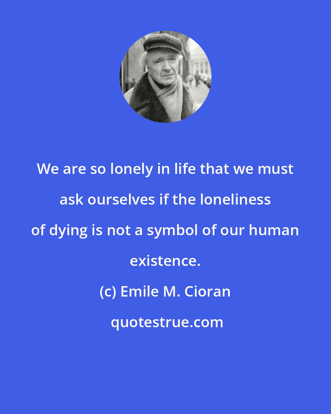 Emile M. Cioran: We are so lonely in life that we must ask ourselves if the loneliness of dying is not a symbol of our human existence.
