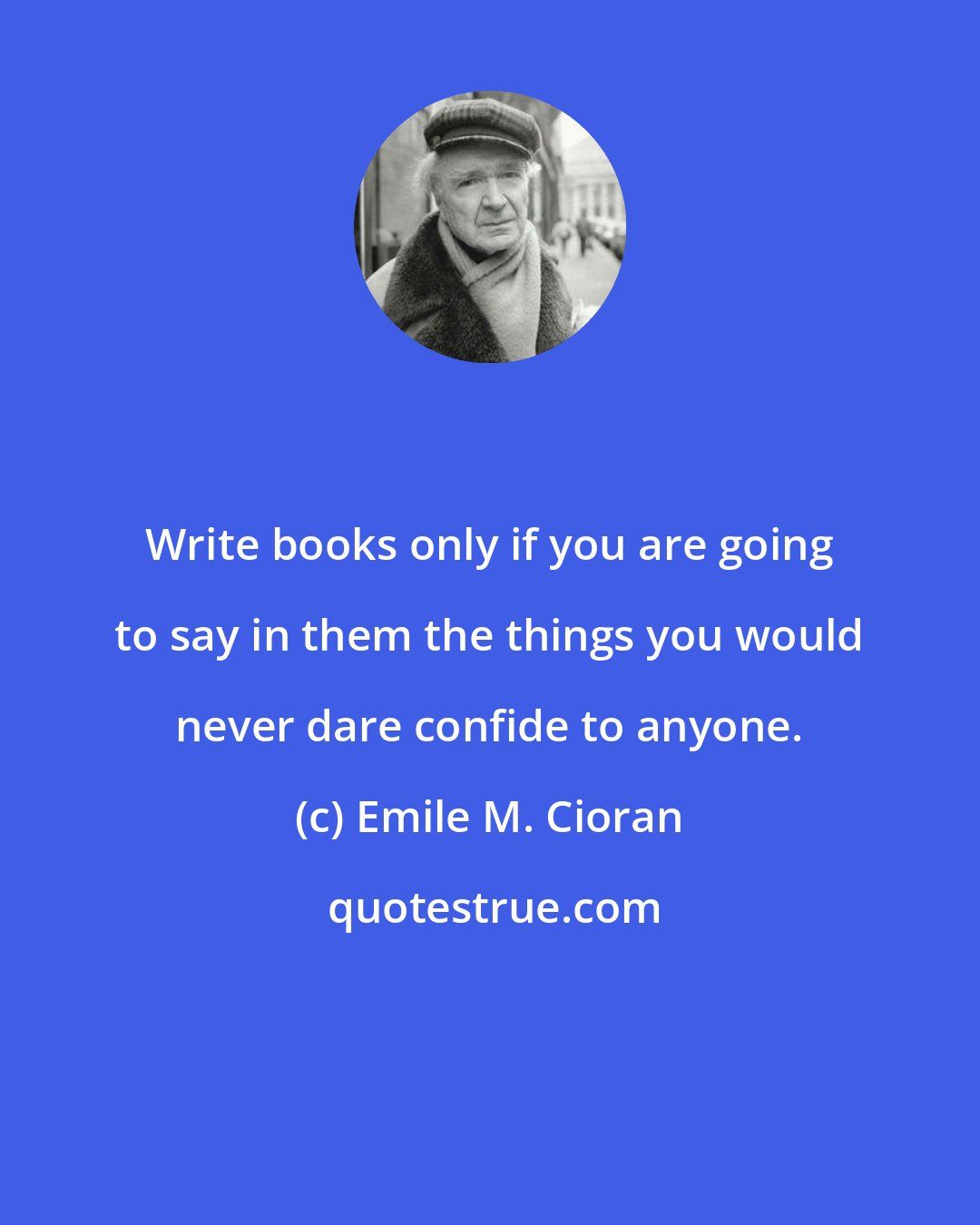 Emile M. Cioran: Write books only if you are going to say in them the things you would never dare confide to anyone.