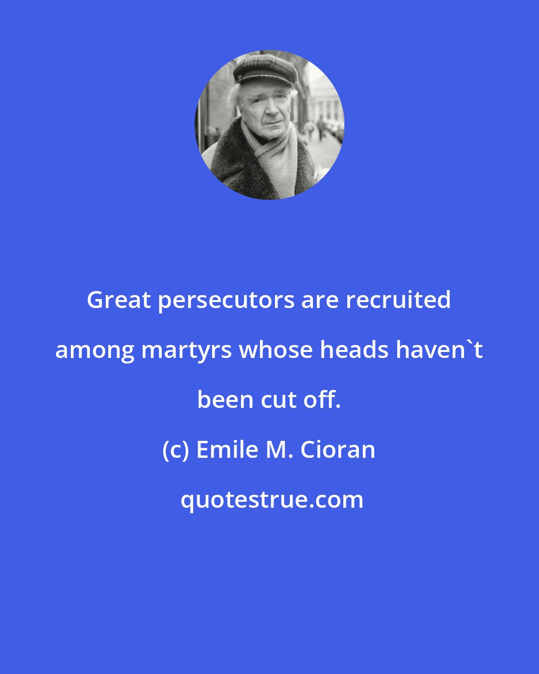 Emile M. Cioran: Great persecutors are recruited among martyrs whose heads haven't been cut off.