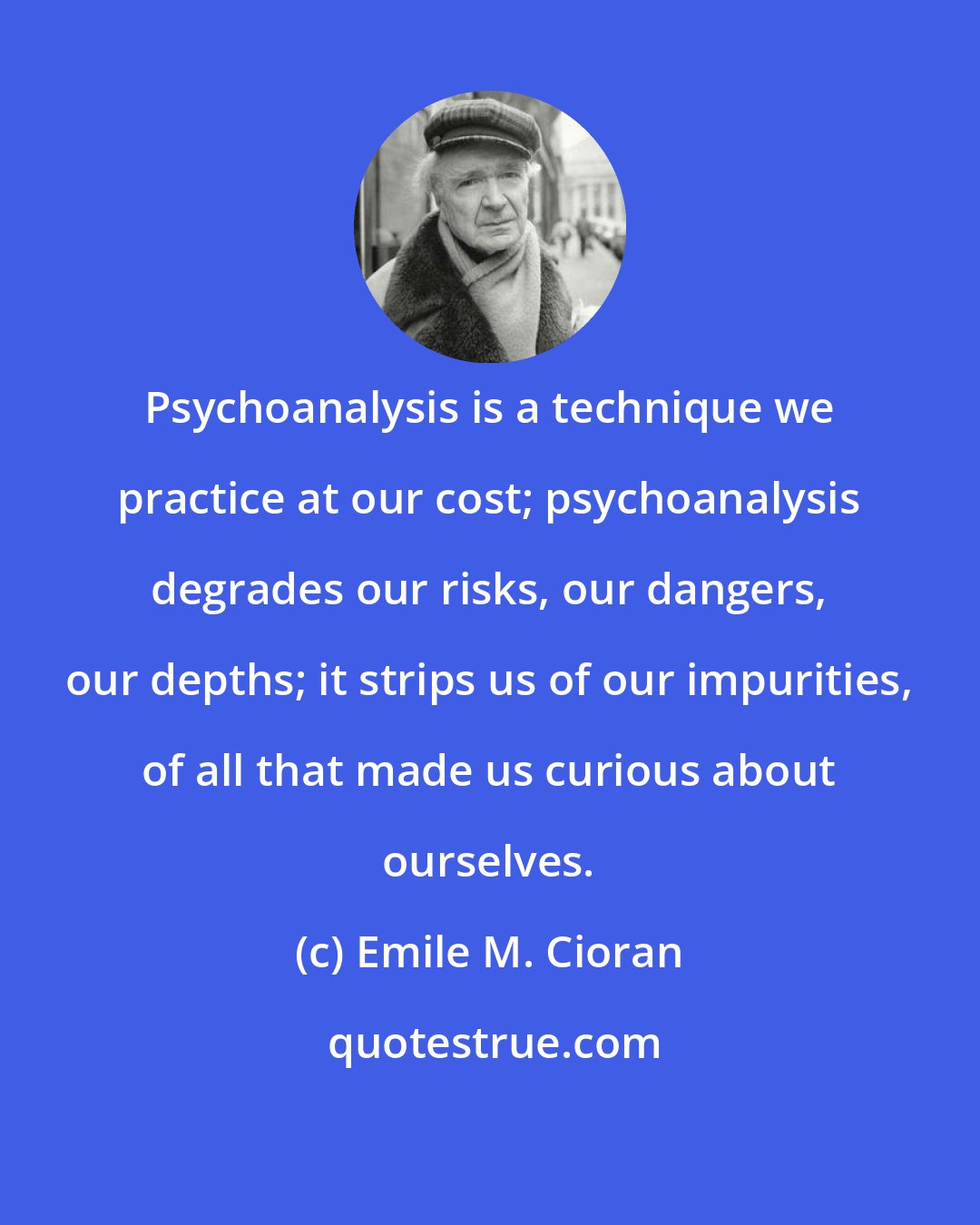 Emile M. Cioran: Psychoanalysis is a technique we practice at our cost; psychoanalysis degrades our risks, our dangers, our depths; it strips us of our impurities, of all that made us curious about ourselves.