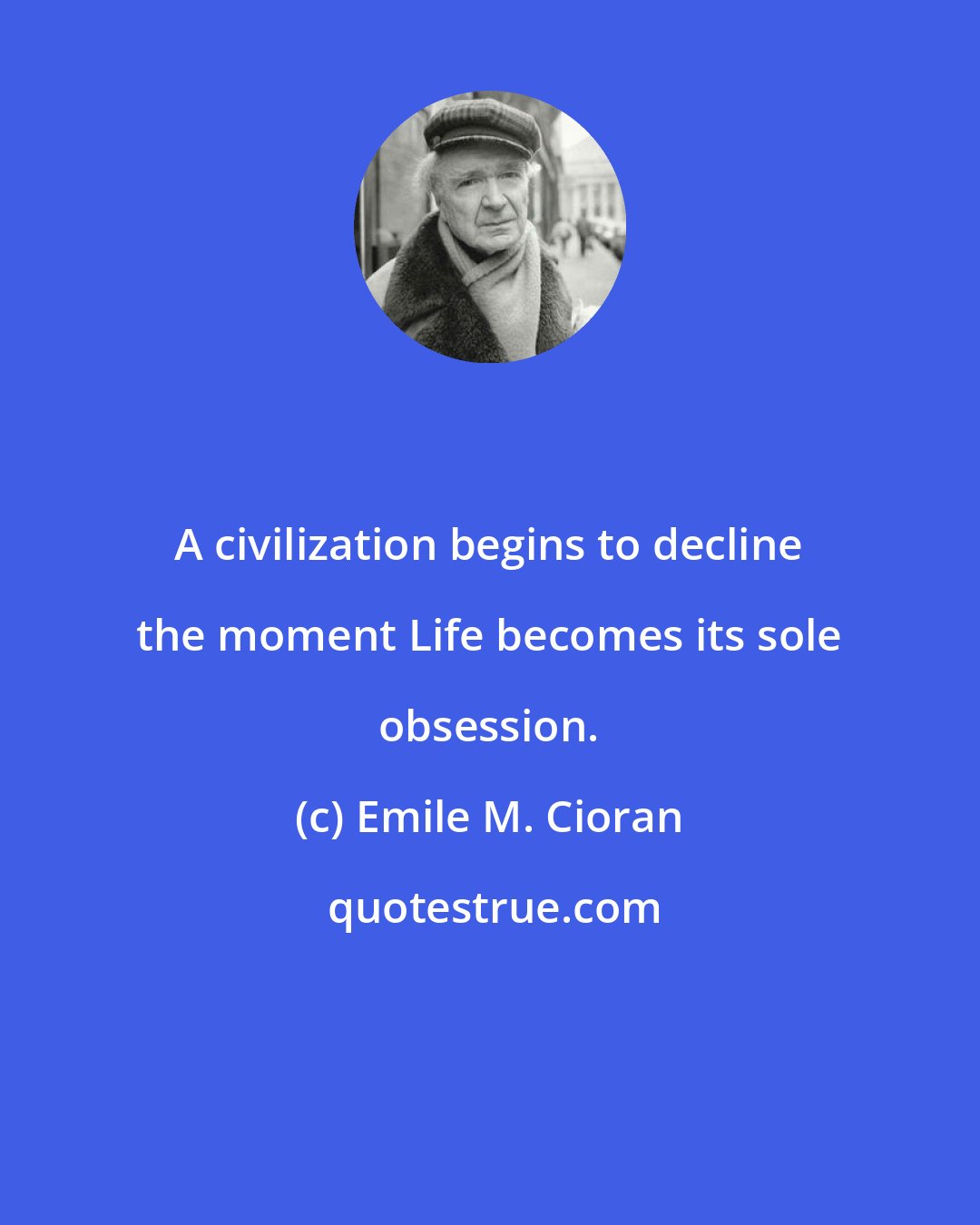 Emile M. Cioran: A civilization begins to decline the moment Life becomes its sole obsession.