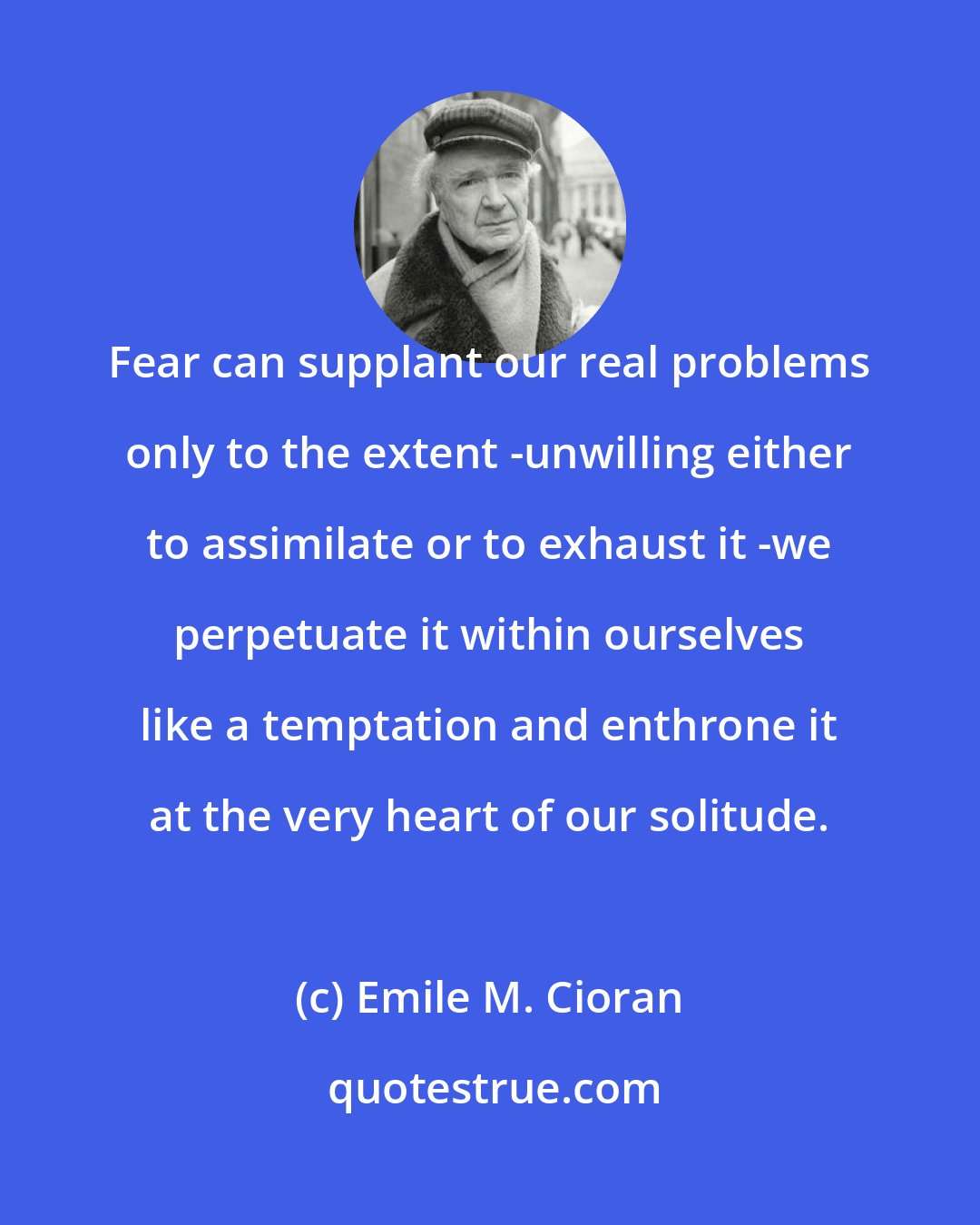 Emile M. Cioran: Fear can supplant our real problems only to the extent -unwilling either to assimilate or to exhaust it -we perpetuate it within ourselves like a temptation and enthrone it at the very heart of our solitude.