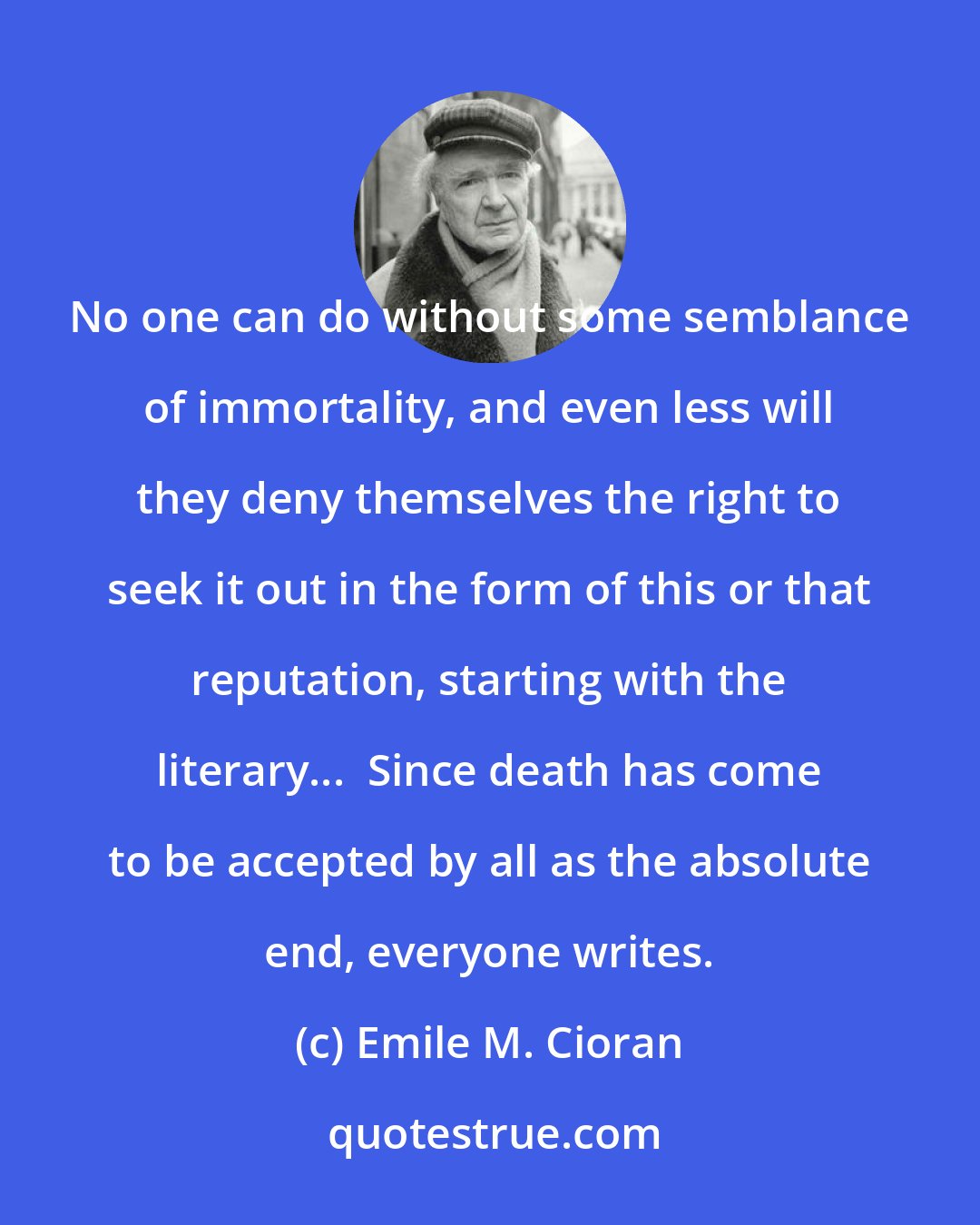 Emile M. Cioran: No one can do without some semblance of immortality, and even less will they deny themselves the right to seek it out in the form of this or that reputation, starting with the literary...  Since death has come to be accepted by all as the absolute end, everyone writes.