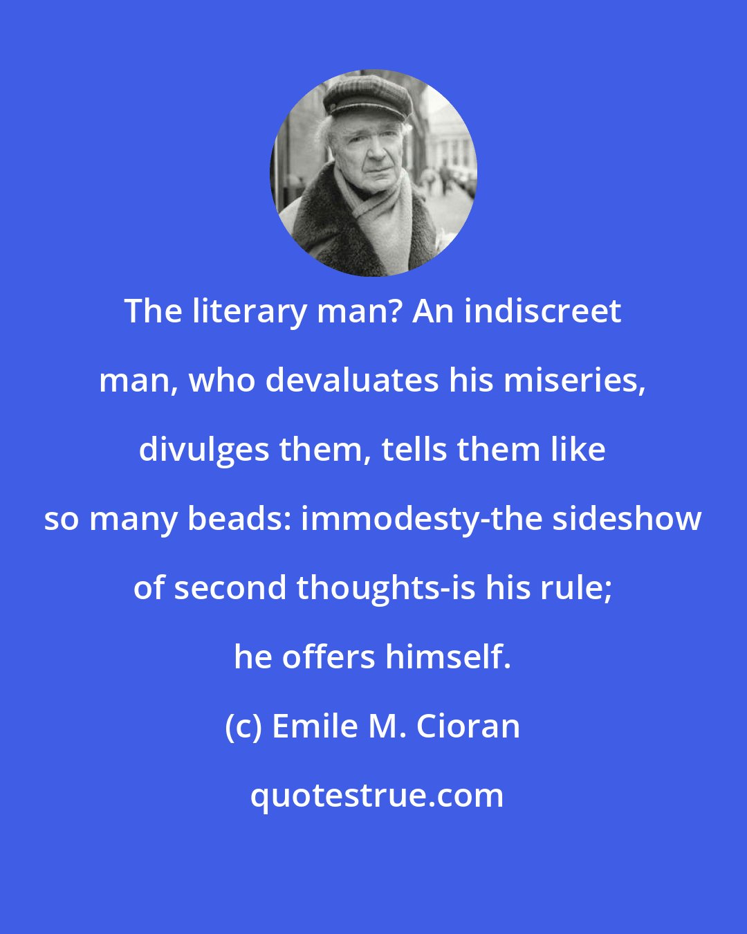 Emile M. Cioran: The literary man? An indiscreet man, who devaluates his miseries, divulges them, tells them like so many beads: immodesty-the sideshow of second thoughts-is his rule; he offers himself.