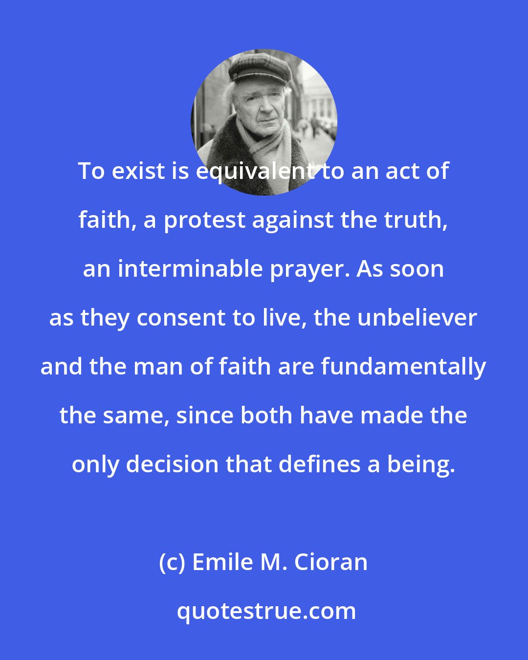 Emile M. Cioran: To exist is equivalent to an act of faith, a protest against the truth, an interminable prayer. As soon as they consent to live, the unbeliever and the man of faith are fundamentally the same, since both have made the only decision that defines a being.