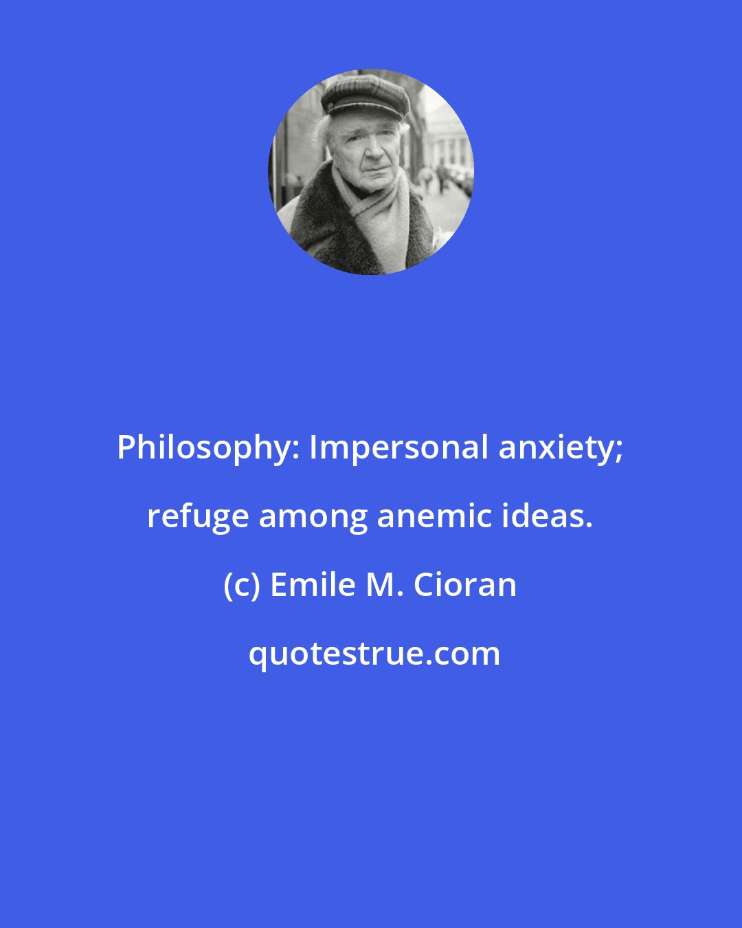 Emile M. Cioran: Philosophy: Impersonal anxiety; refuge among anemic ideas.