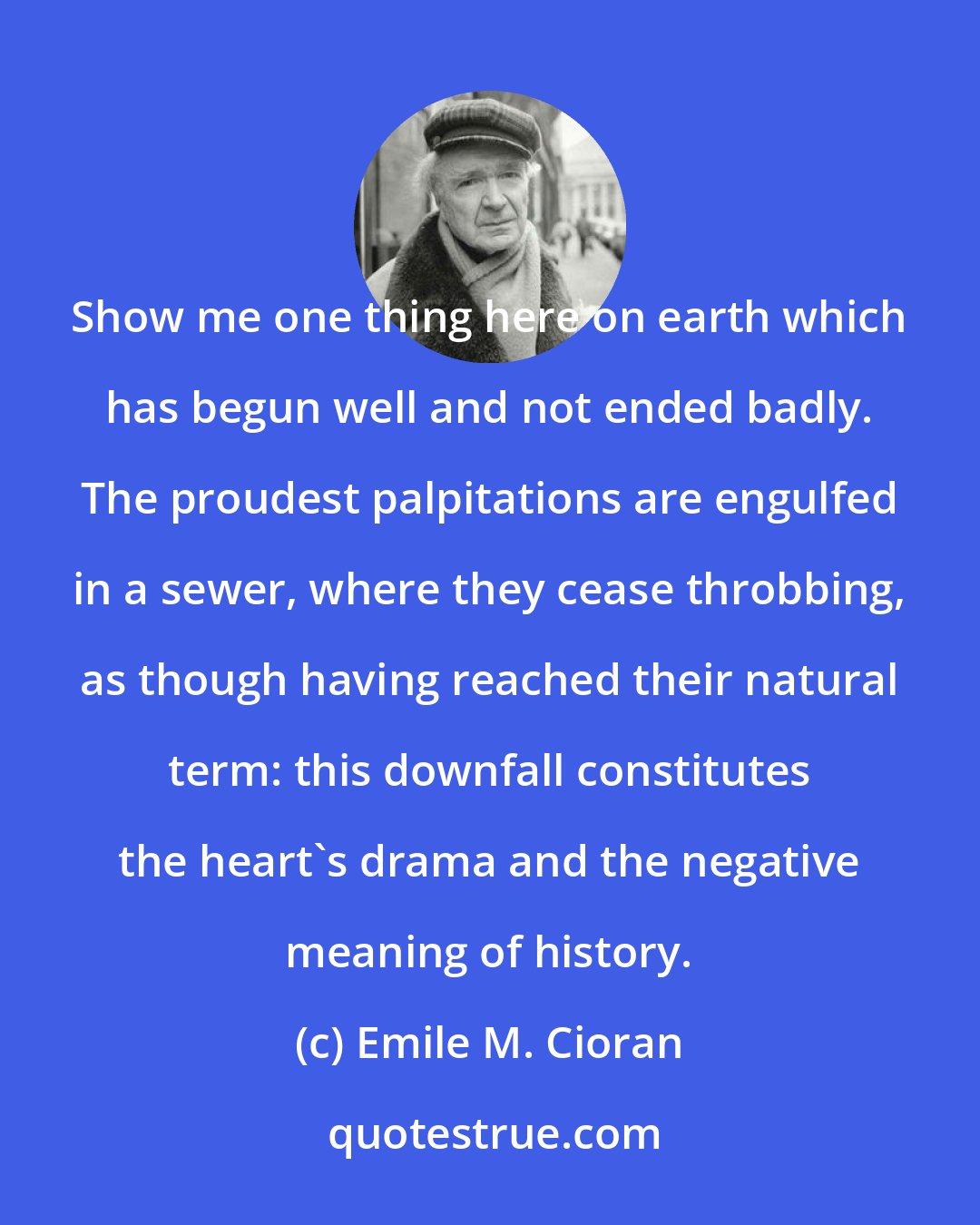 Emile M. Cioran: Show me one thing here on earth which has begun well and not ended badly. The proudest palpitations are engulfed in a sewer, where they cease throbbing, as though having reached their natural term: this downfall constitutes the heart's drama and the negative meaning of history.