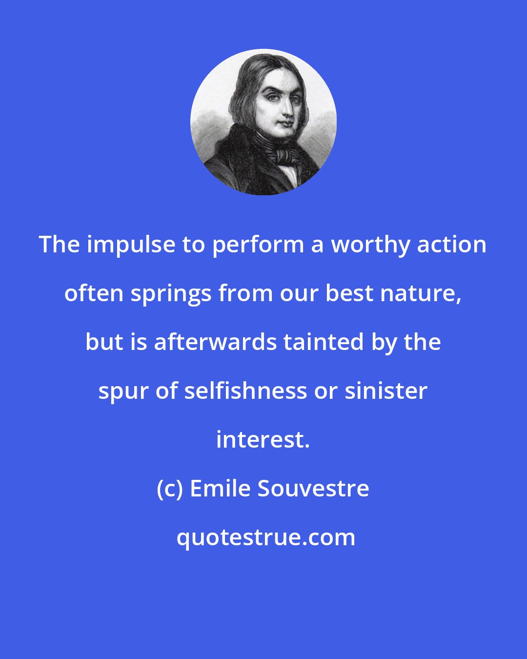 Emile Souvestre: The impulse to perform a worthy action often springs from our best nature, but is afterwards tainted by the spur of selfishness or sinister interest.