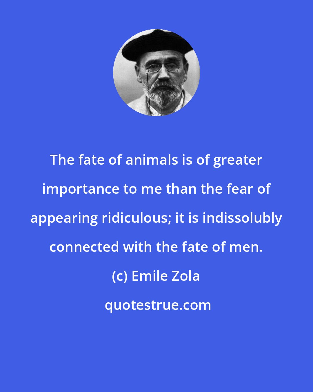 Emile Zola: The fate of animals is of greater importance to me than the fear of appearing ridiculous; it is indissolubly connected with the fate of men.