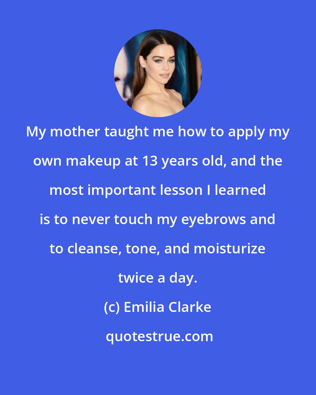 Emilia Clarke: My mother taught me how to apply my own makeup at 13 years old, and the most important lesson I learned is to never touch my eyebrows and to cleanse, tone, and moisturize twice a day.