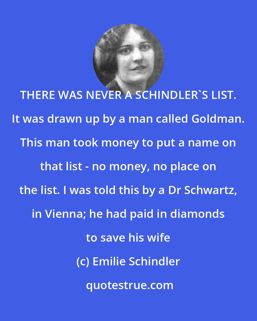 Emilie Schindler: THERE WAS NEVER A SCHINDLER'S LIST. It was drawn up by a man called Goldman. This man took money to put a name on that list - no money, no place on the list. I was told this by a Dr Schwartz, in Vienna; he had paid in diamonds to save his wife