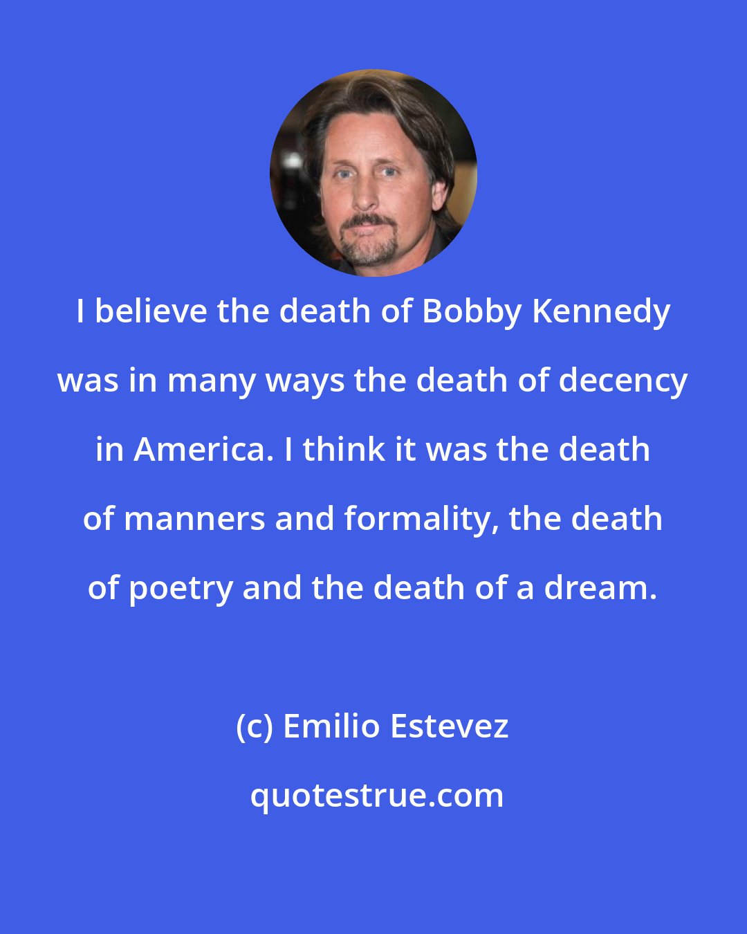Emilio Estevez: I believe the death of Bobby Kennedy was in many ways the death of decency in America. I think it was the death of manners and formality, the death of poetry and the death of a dream.