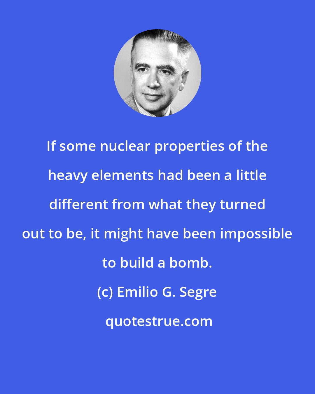 Emilio G. Segre: If some nuclear properties of the heavy elements had been a little different from what they turned out to be, it might have been impossible to build a bomb.