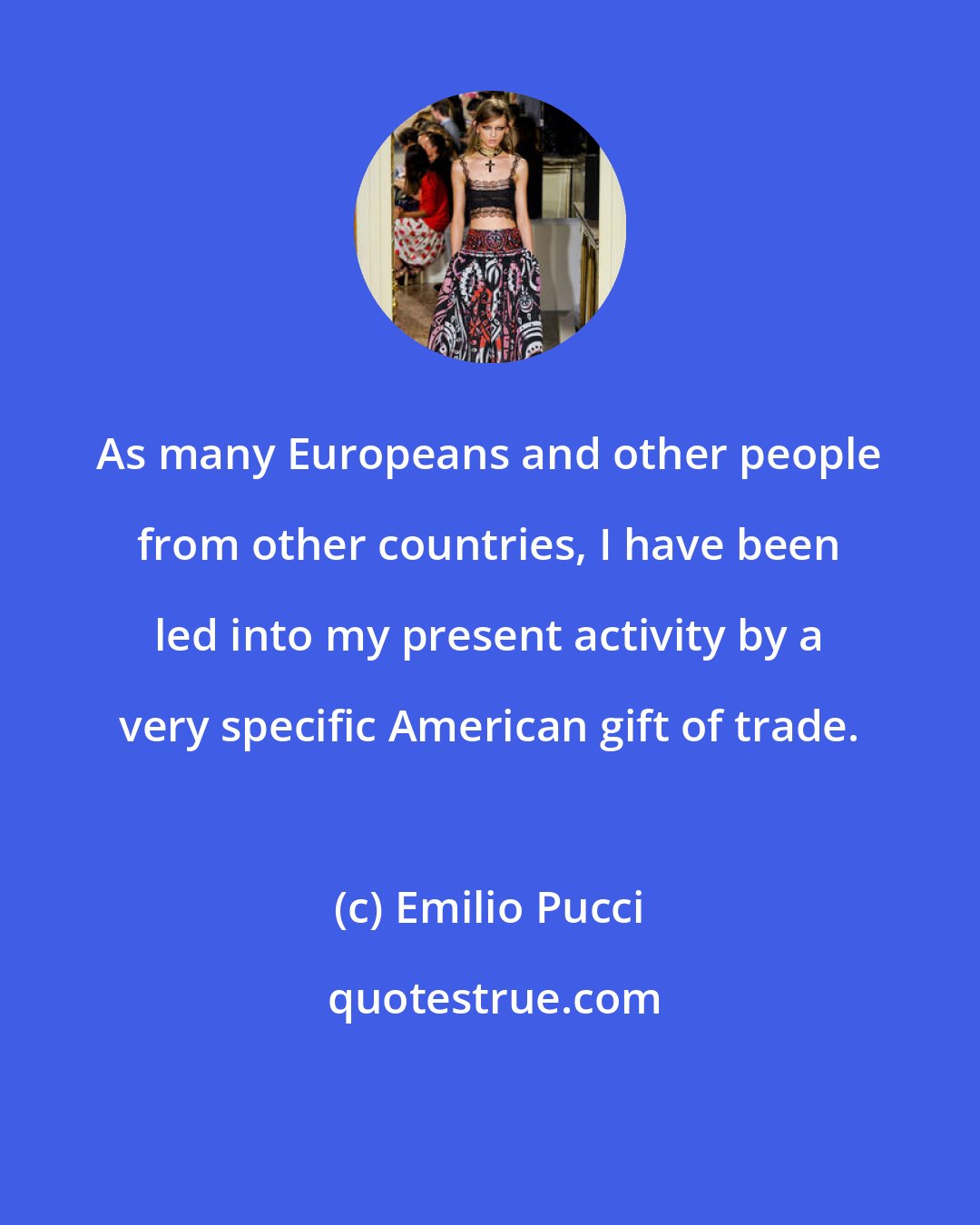 Emilio Pucci: As many Europeans and other people from other countries, I have been led into my present activity by a very specific American gift of trade.