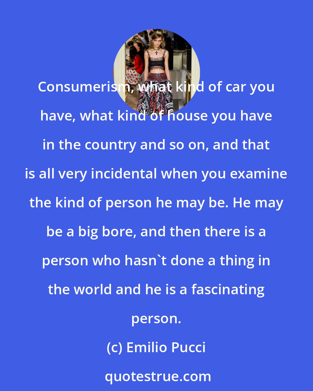 Emilio Pucci: Consumerism, what kind of car you have, what kind of house you have in the country and so on, and that is all very incidental when you examine the kind of person he may be. He may be a big bore, and then there is a person who hasn't done a thing in the world and he is a fascinating person.