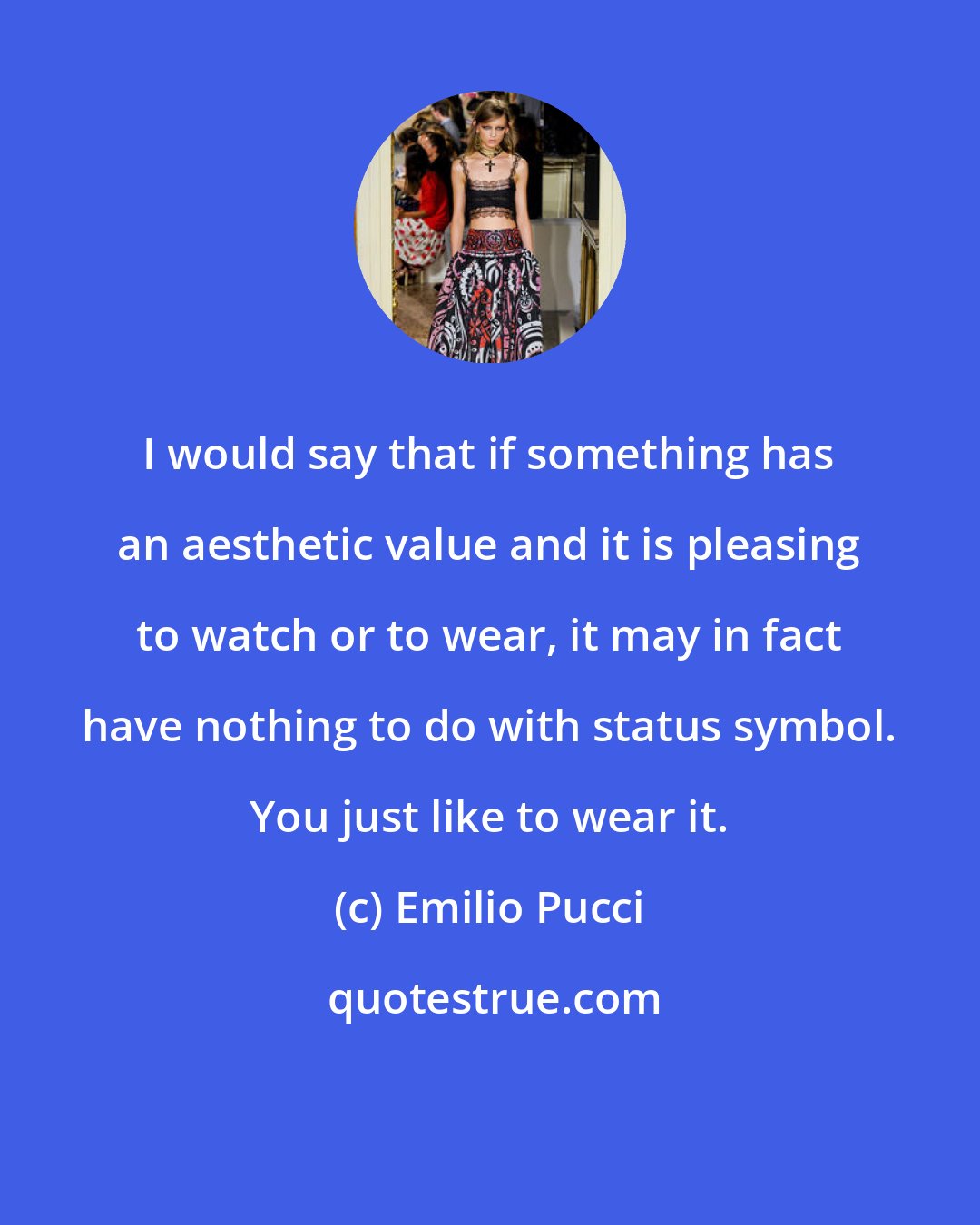 Emilio Pucci: I would say that if something has an aesthetic value and it is pleasing to watch or to wear, it may in fact have nothing to do with status symbol. You just like to wear it.