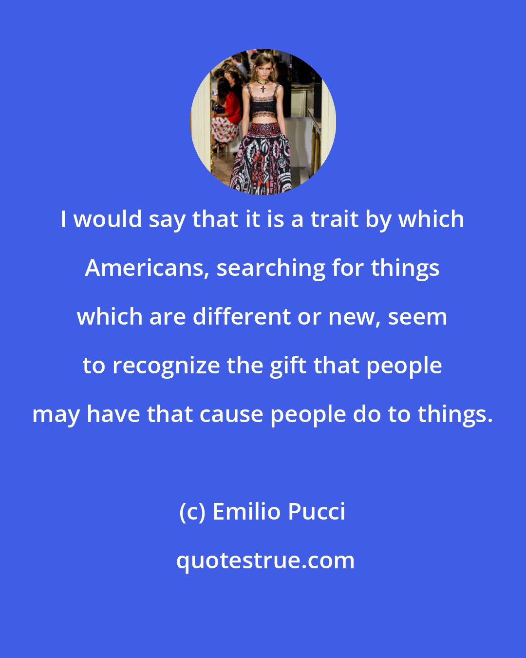 Emilio Pucci: I would say that it is a trait by which Americans, searching for things which are different or new, seem to recognize the gift that people may have that cause people do to things.