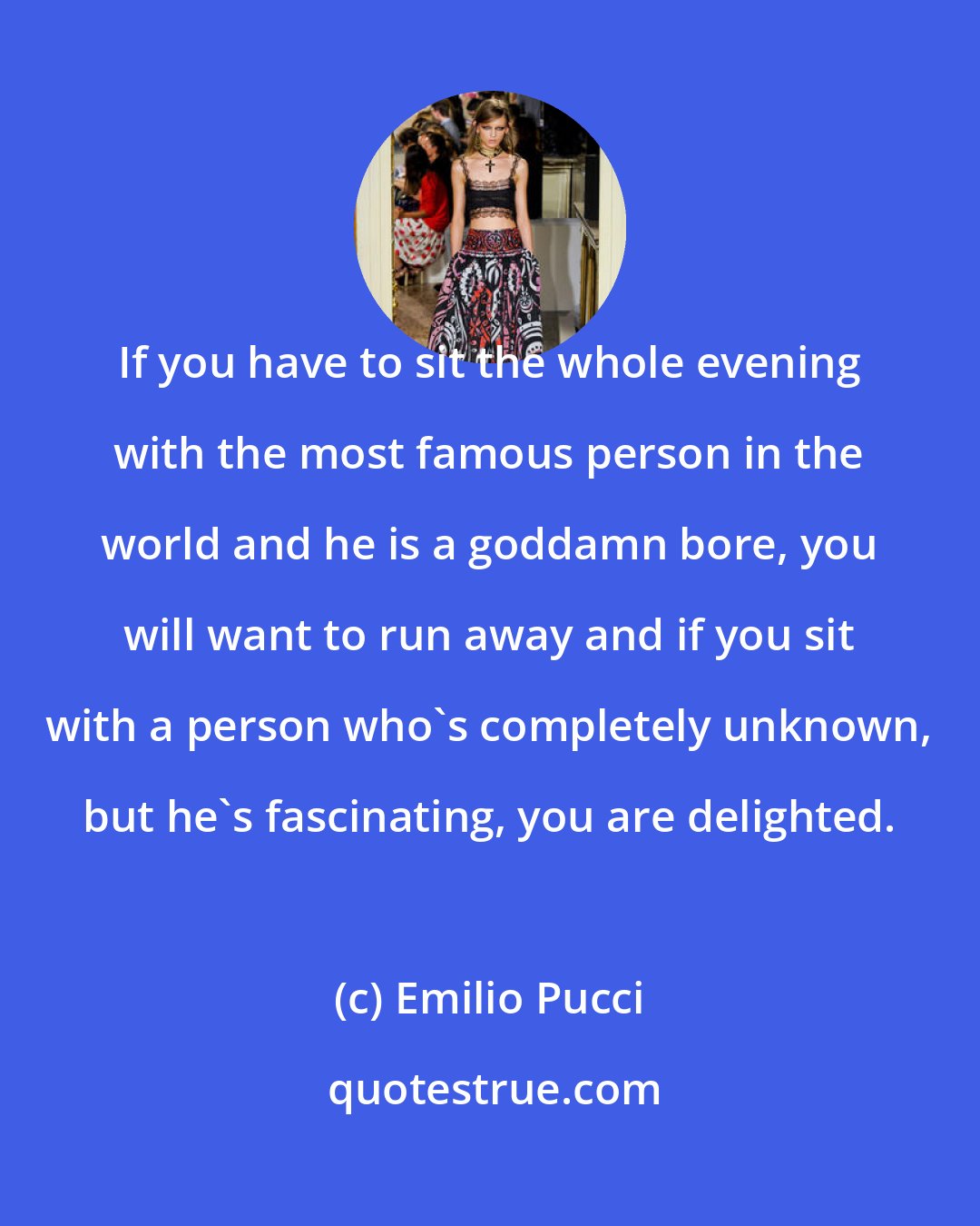 Emilio Pucci: If you have to sit the whole evening with the most famous person in the world and he is a goddamn bore, you will want to run away and if you sit with a person who's completely unknown, but he's fascinating, you are delighted.