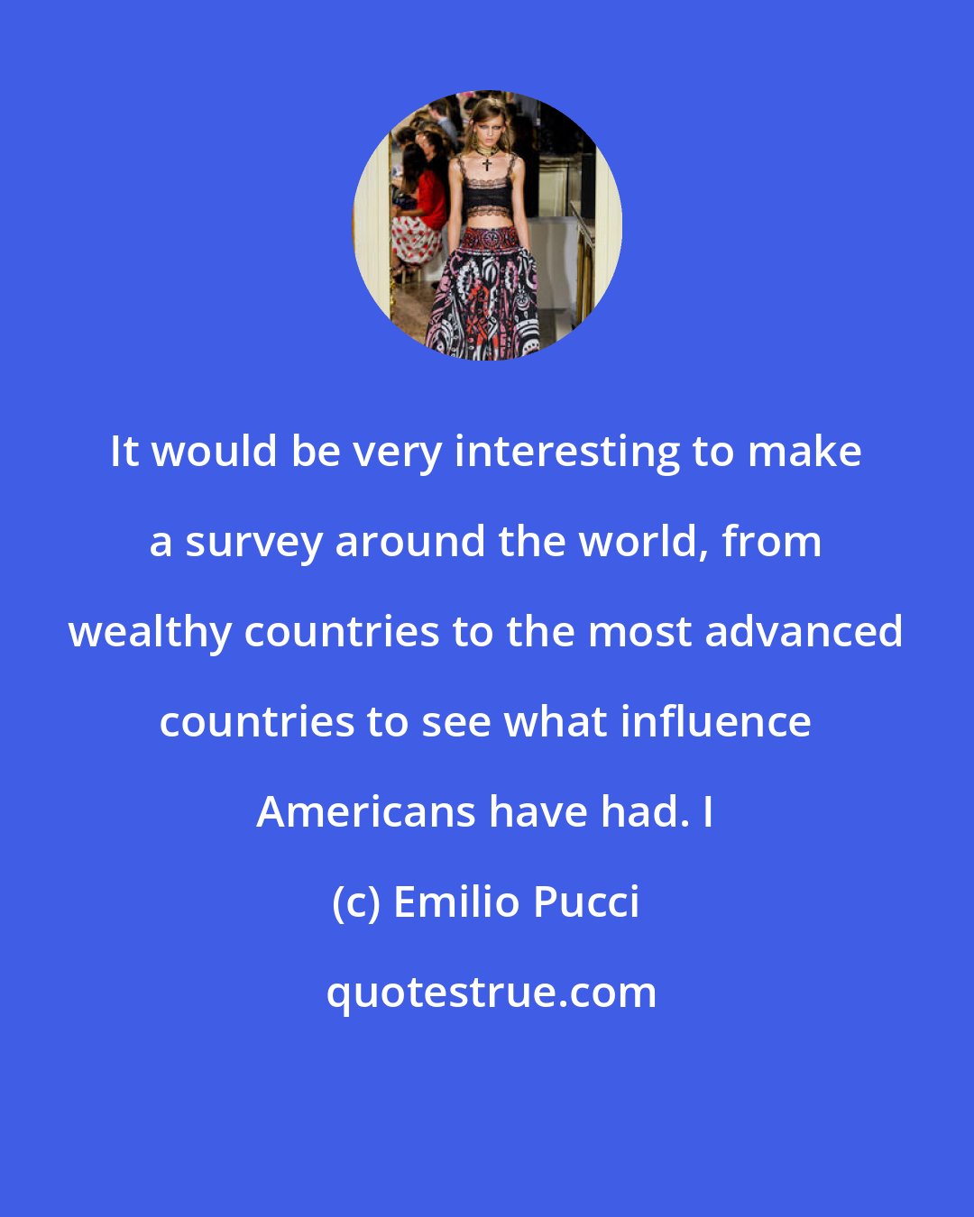 Emilio Pucci: It would be very interesting to make a survey around the world, from wealthy countries to the most advanced countries to see what influence Americans have had. I