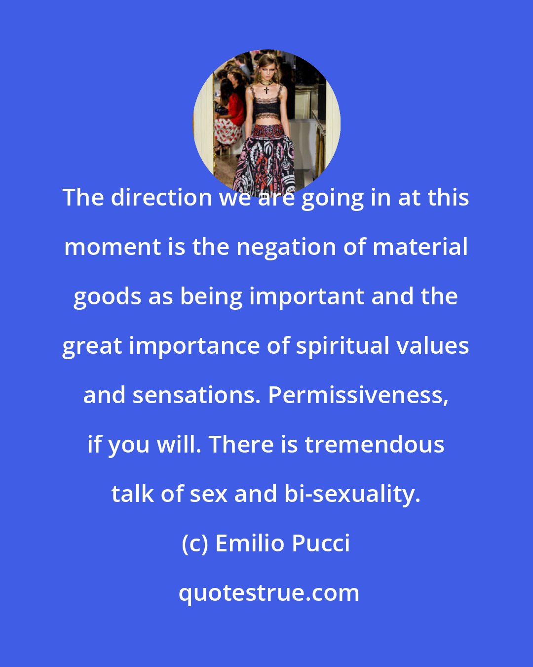 Emilio Pucci: The direction we are going in at this moment is the negation of material goods as being important and the great importance of spiritual values and sensations. Permissiveness, if you will. There is tremendous talk of sex and bi-sexuality.